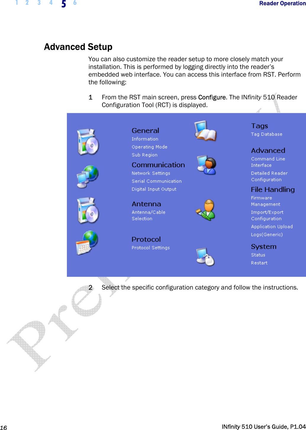  1 2  3  4  5  6           Reader Operation   16   INfinity 510 User’s Guide, P1.04  Advanced Setup You can also customize the reader setup to more closely match your installation. This is performed by logging directly into the reader’s embedded web interface. You can access this interface from RST. Perform the following: 1 From the RST main screen, press Configure. The INfinity 510 Reader Configuration Tool (RCT) is displayed.  2 Select the specific configuration category and follow the instructions.   