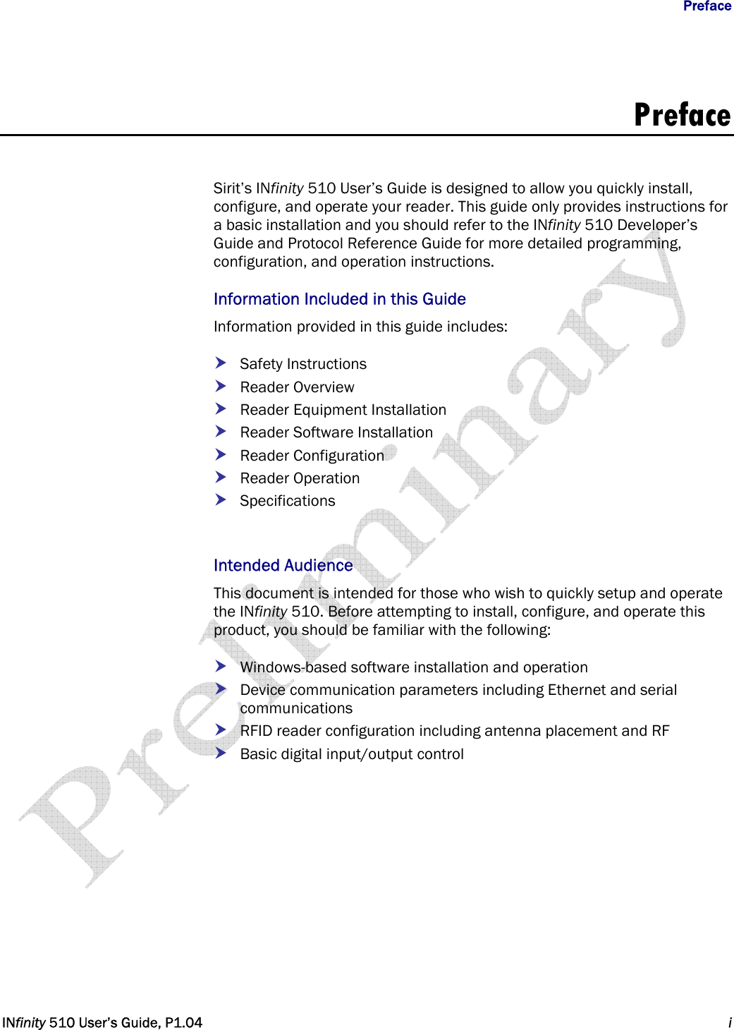                       Preface   INfinity 510 User’s Guide, P1.04  i  Preface  Sirit’s INfinity 510 User’s Guide is designed to allow you quickly install, configure, and operate your reader. This guide only provides instructions for a basic installation and you should refer to the INfinity 510 Developer’s Guide and Protocol Reference Guide for more detailed programming, configuration, and operation instructions. Information Included in this Guide Information provided in this guide includes: h Safety Instructions h Reader Overview h Reader Equipment Installation h Reader Software Installation h Reader Configuration h Reader Operation h Specifications  Intended Audience This document is intended for those who wish to quickly setup and operate the INfinity 510. Before attempting to install, configure, and operate this product, you should be familiar with the following: h Windows-based software installation and operation h Device communication parameters including Ethernet and serial communications h RFID reader configuration including antenna placement and RF  h Basic digital input/output control  