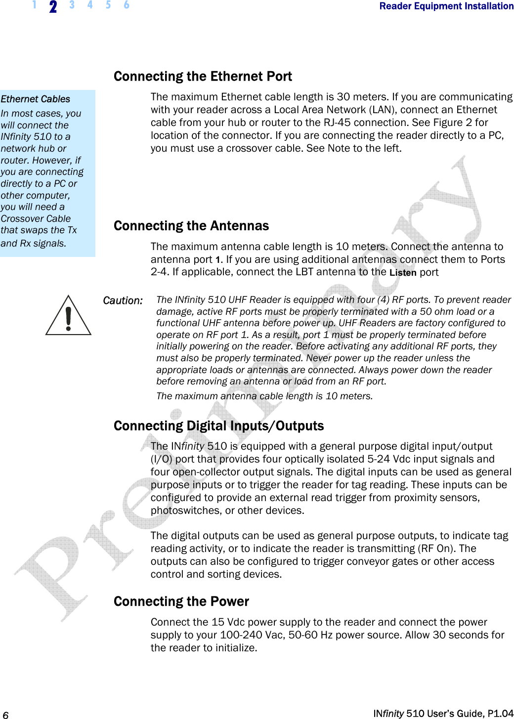  1  2  3 4 5 6                Reader Equipment Installation   6   INfinity 510 User’s Guide, P1.04  Connecting the Ethernet Port The maximum Ethernet cable length is 30 meters. If you are communicating with your reader across a Local Area Network (LAN), connect an Ethernet cable from your hub or router to the RJ-45 connection. See Figure 2 for location of the connector. If you are connecting the reader directly to a PC, you must use a crossover cable. See Note to the left.   Connecting the Antennas The maximum antenna cable length is 10 meters. Connect the antenna to antenna port 1. If you are using additional antennas connect them to Ports 2-4. If applicable, connect the LBT antenna to the Listen port  Caution:  The INfinity 510 UHF Reader is equipped with four (4) RF ports. To prevent reader damage, active RF ports must be properly terminated with a 50 ohm load or a functional UHF antenna before power up. UHF Readers are factory configured to operate on RF port 1. As a result, port 1 must be properly terminated before initially powering on the reader. Before activating any additional RF ports, they must also be properly terminated. Never power up the reader unless the appropriate loads or antennas are connected. Always power down the reader before removing an antenna or load from an RF port. The maximum antenna cable length is 10 meters. Connecting Digital Inputs/Outputs The INfinity 510 is equipped with a general purpose digital input/output (I/O) port that provides four optically isolated 5-24 Vdc input signals and four open-collector output signals. The digital inputs can be used as general purpose inputs or to trigger the reader for tag reading. These inputs can be configured to provide an external read trigger from proximity sensors, photoswitches, or other devices. The digital outputs can be used as general purpose outputs, to indicate tag reading activity, or to indicate the reader is transmitting (RF On). The outputs can also be configured to trigger conveyor gates or other access control and sorting devices. Connecting the Power Connect the 15 Vdc power supply to the reader and connect the power supply to your 100-240 Vac, 50-60 Hz power source. Allow 30 seconds for the reader to initialize. Ethernet Cables In most cases, you will connect the INfinity 510 to a network hub or router. However, if you are connecting directly to a PC or other computer, you will need a Crossover Cable that swaps the Tx and Rx signals. 