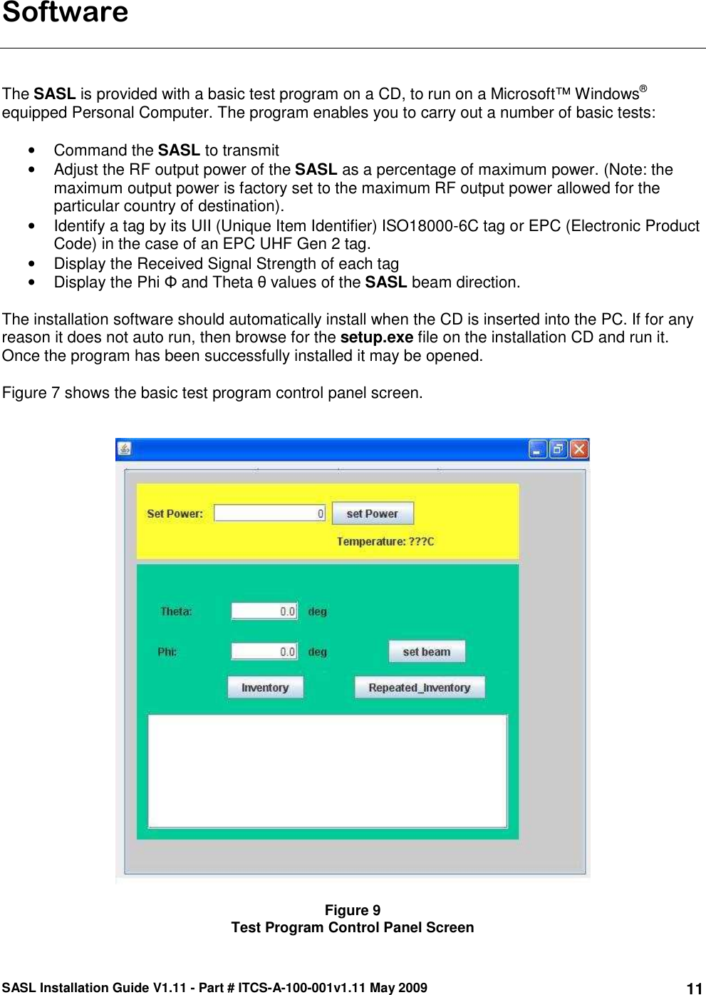 SASL Installation Guide V1.11 - Part # ITCS-A-100-001v1.11 May 2009 11Software    The SASL is provided with a basic test program on a CD, to run on a Microsoft™ Windows® equipped Personal Computer. The program enables you to carry out a number of basic tests:  •  Command the SASL to transmit •  Adjust the RF output power of the SASL as a percentage of maximum power. (Note: the maximum output power is factory set to the maximum RF output power allowed for the particular country of destination). •  Identify a tag by its UII (Unique Item Identifier) ISO18000-6C tag or EPC (Electronic Product Code) in the case of an EPC UHF Gen 2 tag.  •  Display the Received Signal Strength of each tag •  Display the Phi Φ and Theta θ values of the SASL beam direction.   The installation software should automatically install when the CD is inserted into the PC. If for any reason it does not auto run, then browse for the setup.exe file on the installation CD and run it. Once the program has been successfully installed it may be opened.   Figure 7 shows the basic test program control panel screen.      Figure 9 Test Program Control Panel Screen 