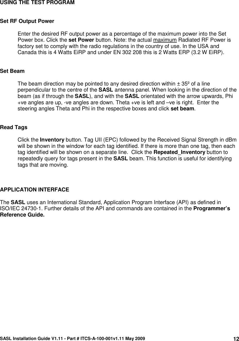 SASL Installation Guide V1.11 - Part # ITCS-A-100-001v1.11 May 2009 12USING THE TEST PROGRAM   Set RF Output Power  Enter the desired RF output power as a percentage of the maximum power into the Set Power box. Click the set Power button. Note: the actual maximum Radiated RF Power is factory set to comply with the radio regulations in the country of use. In the USA and Canada this is 4 Watts EiRP and under EN 302 208 this is 2 Watts ERP (3.2 W EiRP).   Set Beam  The beam direction may be pointed to any desired direction within ± 35º of a line perpendicular to the centre of the SASL antenna panel. When looking in the direction of the beam (as if through the SASL), and with the SASL orientated with the arrow upwards, Phi +ve angles are up, -ve angles are down. Theta +ve is left and –ve is right.  Enter the steering angles Theta and Phi in the respective boxes and click set beam.   Read Tags  Click the Inventory button. Tag UII (EPC) followed by the Received Signal Strength in dBm will be shown in the window for each tag identified. If there is more than one tag, then each tag identified will be shown on a separate line.  Click the Repeated_Inventory button to repeatedly query for tags present in the SASL beam. This function is useful for identifying tags that are moving.    APPLICATION INTERFACE  The SASL uses an International Standard, Application Program Interface (API) as defined in ISO/IEC 24730-1. Further details of the API and commands are contained in the Programmer’s Reference Guide.     