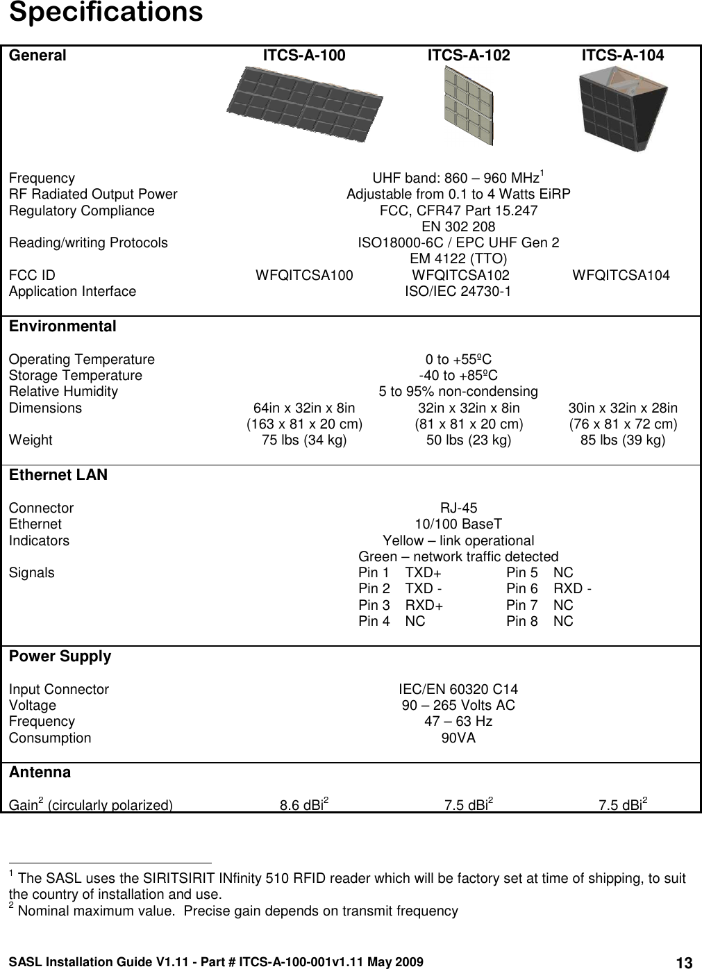 SASL Installation Guide V1.11 - Part # ITCS-A-100-001v1.11 May 2009 13Specifications  General ITCS-A-100 ITCS-A-102 ITCS-A-104        Frequency   UHF band: 860 – 960 MHz1  RF Radiated Output Power  Adjustable from 0.1 to 4 Watts EiRP Regulatory Compliance  FCC, CFR47 Part 15.247 EN 302 208 Reading/writing Protocols  ISO18000-6C / EPC UHF Gen 2 EM 4122 (TTO) FCC ID          WFQITCSA100               WFQITCSA102                WFQITCSA104 Application Interface  ISO/IEC 24730-1   Environmental     Operating Temperature  0 to +55ºC Storage Temperature  -40 to +85ºC Relative Humidity  5 to 95% non-condensing Dimensions  64in x 32in x 8in (163 x 81 x 20 cm)  32in x 32in x 8in (81 x 81 x 20 cm)  30in x 32in x 28in (76 x 81 x 72 cm) Weight  75 lbs (34 kg)  50 lbs (23 kg)  85 lbs (39 kg)    Ethernet LAN     Connector  RJ-45 Ethernet  10/100 BaseT Indicators  Yellow – link operational Green – network traffic detected Signals Pin 1 TXD+ Pin 5  NC   Pin 2 TXD - Pin 6  RXD -   Pin 3 RXD+  Pin 7  NC   Pin 4 NC Pin 8  NC    Power Supply     Input Connector  IEC/EN 60320 C14 Voltage  90 – 265 Volts AC Frequency  47 – 63 Hz Consumption  90VA    Antenna     Gain2 (circularly polarized)  8.6 dBi2  7.5 dBi2  7.5 dBi2                                                 1 The SASL uses the SIRITSIRIT INfinity 510 RFID reader which will be factory set at time of shipping, to suit the country of installation and use. 2 Nominal maximum value.  Precise gain depends on transmit frequency 