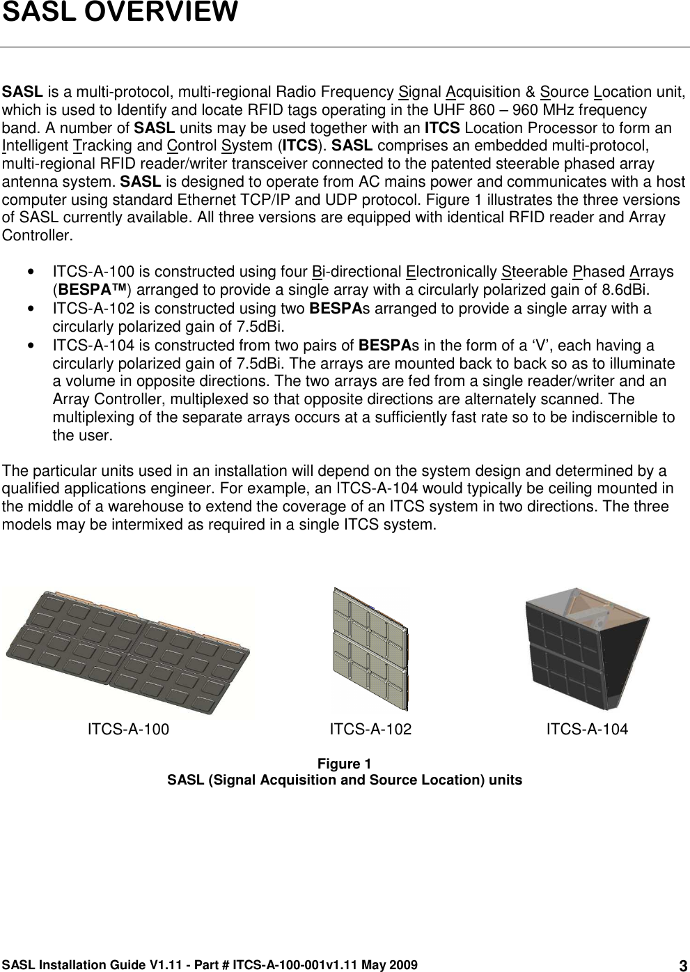 SASL Installation Guide V1.11 - Part # ITCS-A-100-001v1.11 May 2009 3SASL OVERVIEW    SASL is a multi-protocol, multi-regional Radio Frequency Signal Acquisition &amp; Source Location unit, which is used to Identify and locate RFID tags operating in the UHF 860 – 960 MHz frequency band. A number of SASL units may be used together with an ITCS Location Processor to form an Intelligent Tracking and Control System (ITCS). SASL comprises an embedded multi-protocol, multi-regional RFID reader/writer transceiver connected to the patented steerable phased array antenna system. SASL is designed to operate from AC mains power and communicates with a host computer using standard Ethernet TCP/IP and UDP protocol. Figure 1 illustrates the three versions of SASL currently available. All three versions are equipped with identical RFID reader and Array Controller.  •  ITCS-A-100 is constructed using four Bi-directional Electronically Steerable Phased Arrays (BESPA™) arranged to provide a single array with a circularly polarized gain of 8.6dBi.  •  ITCS-A-102 is constructed using two BESPAs arranged to provide a single array with a circularly polarized gain of 7.5dBi.  •  ITCS-A-104 is constructed from two pairs of BESPAs in the form of a ‘V’, each having a circularly polarized gain of 7.5dBi. The arrays are mounted back to back so as to illuminate a volume in opposite directions. The two arrays are fed from a single reader/writer and an Array Controller, multiplexed so that opposite directions are alternately scanned. The multiplexing of the separate arrays occurs at a sufficiently fast rate so to be indiscernible to the user.  The particular units used in an installation will depend on the system design and determined by a qualified applications engineer. For example, an ITCS-A-104 would typically be ceiling mounted in the middle of a warehouse to extend the coverage of an ITCS system in two directions. The three models may be intermixed as required in a single ITCS system.         ITCS-A-100  ITCS-A-102  ITCS-A-104  Figure 1 SASL (Signal Acquisition and Source Location) units     