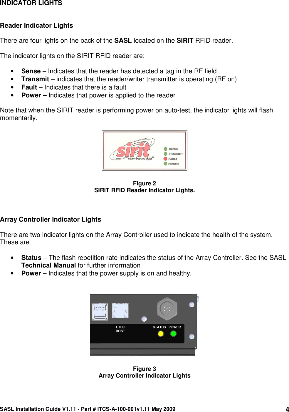 SASL Installation Guide V1.11 - Part # ITCS-A-100-001v1.11 May 2009 4INDICATOR LIGHTS   Reader Indicator Lights  There are four lights on the back of the SASL located on the SIRIT RFID reader.  The indicator lights on the SIRIT RFID reader are:  • Sense – Indicates that the reader has detected a tag in the RF field • Transmit – indicates that the reader/writer transmitter is operating (RF on) • Fault – Indicates that there is a fault • Power – Indicates that power is applied to the reader  Note that when the SIRIT reader is performing power on auto-test, the indicator lights will flash momentarily.    Figure 2 SIRIT RFID Reader Indicator Lights.    Array Controller Indicator Lights  There are two indicator lights on the Array Controller used to indicate the health of the system. These are  • Status – The flash repetition rate indicates the status of the Array Controller. See the SASL Technical Manual for further information • Power – Indicates that the power supply is on and healthy.     Figure 3 Array Controller Indicator Lights 