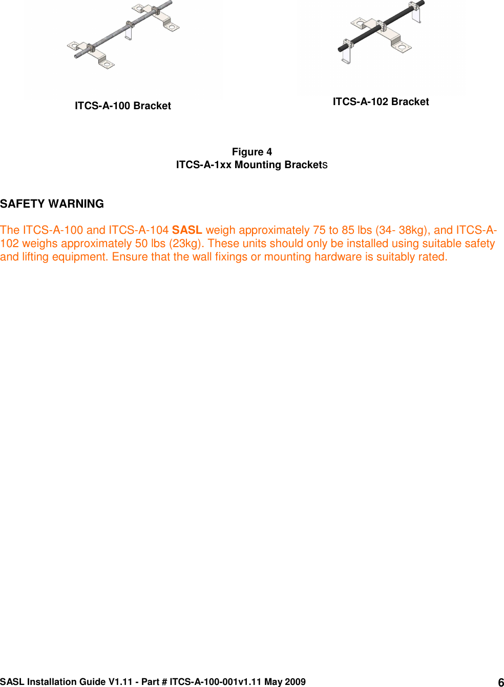 SASL Installation Guide V1.11 - Part # ITCS-A-100-001v1.11 May 2009 6 ITCS-A-100 Bracket  ITCS-A-102 Bracket    Figure 4 ITCS-A-1xx Mounting Brackets   SAFETY WARNING  The ITCS-A-100 and ITCS-A-104 SASL weigh approximately 75 to 85 lbs (34- 38kg), and ITCS-A-102 weighs approximately 50 lbs (23kg). These units should only be installed using suitable safety and lifting equipment. Ensure that the wall fixings or mounting hardware is suitably rated.  