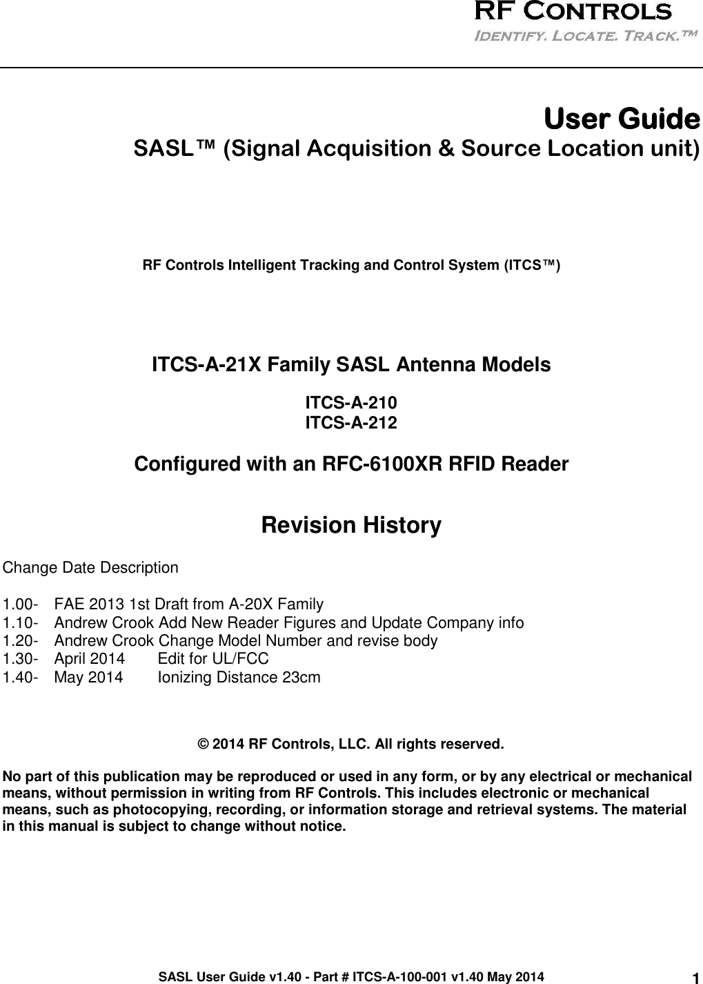 SASL User Guide v1.40 - Part # ITCS-A-100-001 v1.40 May 2014 1    User Guide  SASL™ (Signal Acquisition &amp; Source Location unit)      RF Controls Intelligent Tracking and Control System (ITCS™)     ITCS-A-21X Family SASL Antenna Models  ITCS-A-210 ITCS-A-212  Configured with an RFC-6100XR RFID Reader  Revision History Change Date Description  1.00-  FAE 2013 1st Draft from A-20X Family 1.10-  Andrew Crook Add New Reader Figures and Update Company info 1.20-  Andrew Crook Change Model Number and revise body 1.30-  April 2014  Edit for UL/FCC 1.40-  May 2014  Ionizing Distance 23cm     © 2014 RF Controls, LLC. All rights reserved.  No part of this publication may be reproduced or used in any form, or by any electrical or mechanical means, without permission in writing from RF Controls. This includes electronic or mechanical means, such as photocopying, recording, or information storage and retrieval systems. The material in this manual is subject to change without notice.  