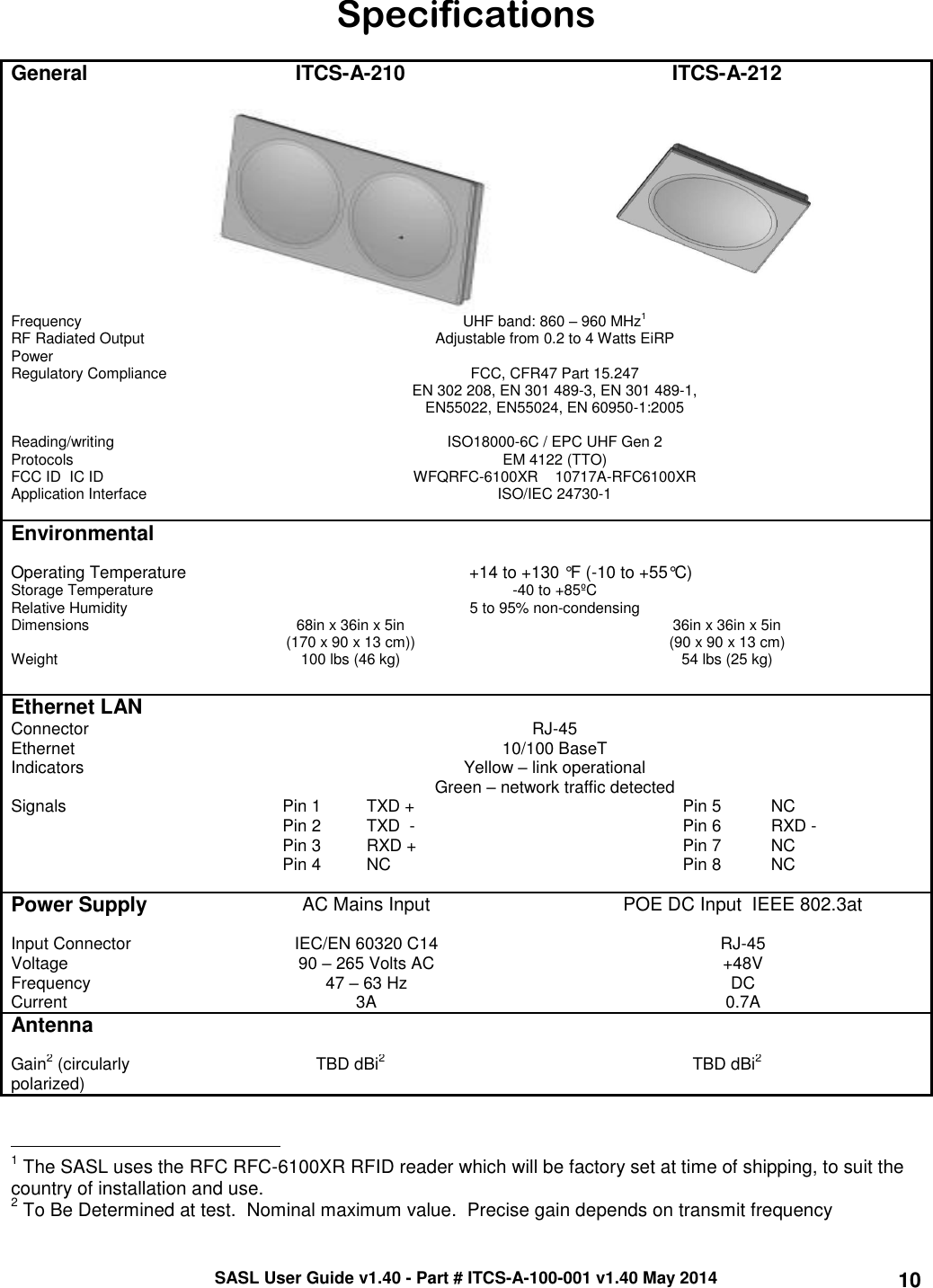 SASL User Guide v1.40 - Part # ITCS-A-100-001 v1.40 May 2014 10 Specifications  General ITCS-A-210 ITCS-A-212      Frequency    UHF band: 860 – 960 MHz1  RF Radiated Output Power Adjustable from 0.2 to 4 Watts EiRP Regulatory Compliance FCC, CFR47 Part 15.247 EN 302 208, EN 301 489-3, EN 301 489-1, EN55022, EN55024, EN 60950-1:2005  Reading/writing Protocols ISO18000-6C / EPC UHF Gen 2 EM 4122 (TTO) FCC ID  IC ID WFQRFC-6100XR    10717A-RFC6100XR  Application Interface ISO/IEC 24730-1   Environmental    Operating Temperature +14 to +130 °F (-10 to +55°C) Storage Temperature -40 to +85ºC Relative Humidity 5 to 95% non-condensing Dimensions 68in x 36in x 5in  (170 x 90 x 13 cm)) 36in x 36in x 5in (90 x 90 x 13 cm) Weight 100 lbs (46 kg) 54 lbs (25 kg)   Ethernet LAN  Connector RJ-45 Ethernet   10/100 BaseT Indicators Yellow – link operational Green – network traffic detected Signals Pin 1 TXD + Pin 5 NC  Pin 2 TXD  - Pin 6 RXD -  Pin 3 RXD + Pin 7 NC  Pin 4 NC Pin 8 NC   Power Supply  AC Mains Input POE DC Input  IEEE 802.3at Input Connector IEC/EN 60320 C14 RJ-45 Voltage 90 – 265 Volts AC +48V Frequency 47 – 63 Hz DC Current 3A 0.7A Antenna    Gain2 (circularly polarized) TBD dBi2 TBD dBi2                                                 1 The SASL uses the RFC RFC-6100XR RFID reader which will be factory set at time of shipping, to suit the country of installation and use.  2 To Be Determined at test.  Nominal maximum value.  Precise gain depends on transmit frequency 