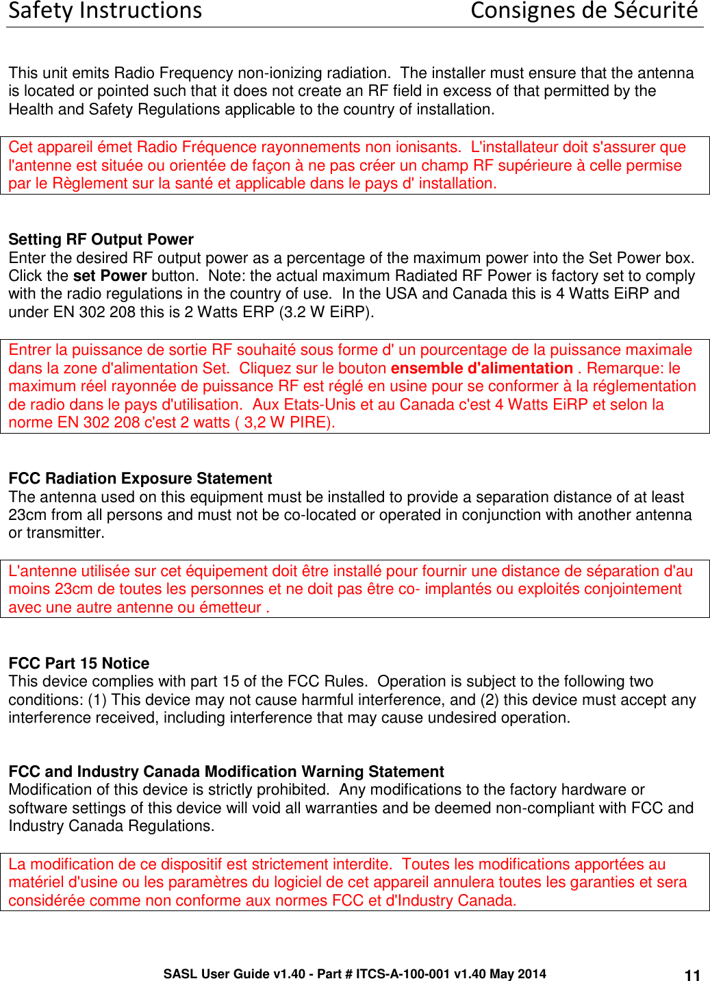 SASL User Guide v1.40 - Part # ITCS-A-100-001 v1.40 May 2014 11 Safety Instructions      Consignes de Sécurité   This unit emits Radio Frequency non-ionizing radiation.  The installer must ensure that the antenna is located or pointed such that it does not create an RF field in excess of that permitted by the Health and Safety Regulations applicable to the country of installation.  Cet appareil émet Radio Fréquence rayonnements non ionisants.  L&apos;installateur doit s&apos;assurer que l&apos;antenne est située ou orientée de façon à ne pas créer un champ RF supérieure à celle permise par le Règlement sur la santé et applicable dans le pays d&apos; installation.   Setting RF Output Power Enter the desired RF output power as a percentage of the maximum power into the Set Power box.  Click the set Power button.  Note: the actual maximum Radiated RF Power is factory set to comply with the radio regulations in the country of use.  In the USA and Canada this is 4 Watts EiRP and under EN 302 208 this is 2 Watts ERP (3.2 W EiRP).  Entrer la puissance de sortie RF souhaité sous forme d&apos; un pourcentage de la puissance maximale dans la zone d&apos;alimentation Set.  Cliquez sur le bouton ensemble d&apos;alimentation . Remarque: le maximum réel rayonnée de puissance RF est réglé en usine pour se conformer à la réglementation de radio dans le pays d&apos;utilisation.  Aux Etats-Unis et au Canada c&apos;est 4 Watts EiRP et selon la norme EN 302 208 c&apos;est 2 watts ( 3,2 W PIRE).   FCC Radiation Exposure Statement The antenna used on this equipment must be installed to provide a separation distance of at least 23cm from all persons and must not be co-located or operated in conjunction with another antenna or transmitter.   L&apos;antenne utilisée sur cet équipement doit être installé pour fournir une distance de séparation d&apos;au moins 23cm de toutes les personnes et ne doit pas être co- implantés ou exploités conjointement avec une autre antenne ou émetteur .   FCC Part 15 Notice This device complies with part 15 of the FCC Rules.  Operation is subject to the following two conditions: (1) This device may not cause harmful interference, and (2) this device must accept any interference received, including interference that may cause undesired operation.   FCC and Industry Canada Modification Warning Statement Modification of this device is strictly prohibited.  Any modifications to the factory hardware or software settings of this device will void all warranties and be deemed non-compliant with FCC and Industry Canada Regulations.  La modification de ce dispositif est strictement interdite.  Toutes les modifications apportées au matériel d&apos;usine ou les paramètres du logiciel de cet appareil annulera toutes les garanties et sera considérée comme non conforme aux normes FCC et d&apos;Industry Canada.  