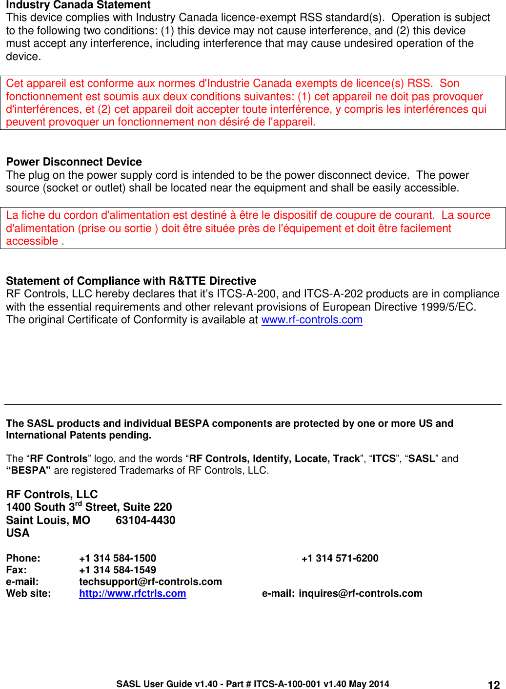 SASL User Guide v1.40 - Part # ITCS-A-100-001 v1.40 May 2014 12  Industry Canada Statement This device complies with Industry Canada licence-exempt RSS standard(s).  Operation is subject to the following two conditions: (1) this device may not cause interference, and (2) this device must accept any interference, including interference that may cause undesired operation of the device.  Cet appareil est conforme aux normes d&apos;Industrie Canada exempts de licence(s) RSS.  Son fonctionnement est soumis aux deux conditions suivantes: (1) cet appareil ne doit pas provoquer d&apos;interférences, et (2) cet appareil doit accepter toute interférence, y compris les interférences qui peuvent provoquer un fonctionnement non désiré de l&apos;appareil.   Power Disconnect Device The plug on the power supply cord is intended to be the power disconnect device.  The power source (socket or outlet) shall be located near the equipment and shall be easily accessible.   La fiche du cordon d&apos;alimentation est destiné à être le dispositif de coupure de courant.  La source d&apos;alimentation (prise ou sortie ) doit être située près de l&apos;équipement et doit être facilement accessible .   Statement of Compliance with R&amp;TTE Directive RF Controls, LLC hereby declares that it’s ITCS-A-200, and ITCS-A-202 products are in compliance with the essential requirements and other relevant provisions of European Directive 1999/5/EC.  The original Certificate of Conformity is available at www.rf-controls.com        The SASL products and individual BESPA components are protected by one or more US and International Patents pending.   The “RF Controls” logo, and the words “RF Controls, Identify, Locate, Track”, “ITCS”, “SASL” and “BESPA” are registered Trademarks of RF Controls, LLC.   RF Controls, LLC 1400 South 3rd Street, Suite 220 Saint Louis, MO   63104-4430 USA  Phone:   +1 314 584-1500         +1 314 571-6200 Fax:        +1 314 584-1549 e-mail:   techsupport@rf-controls.com Web site:  http://www.rfctrls.com     e-mail: inquires@rf-controls.com  