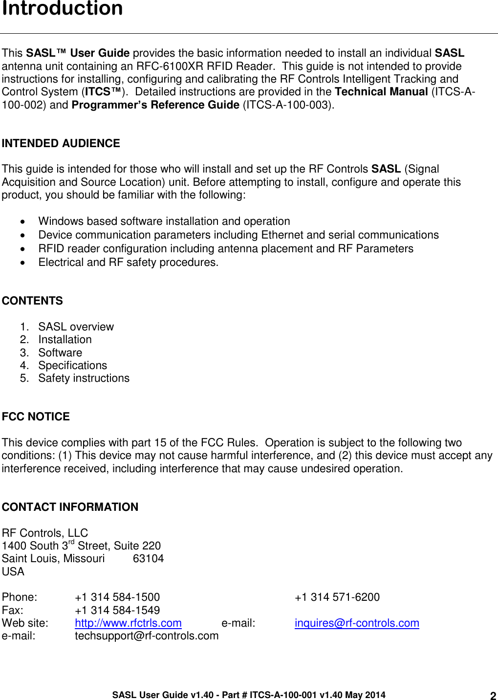 SASL User Guide v1.40 - Part # ITCS-A-100-001 v1.40 May 2014 2 Introduction   This SASL™ User Guide provides the basic information needed to install an individual SASL antenna unit containing an RFC-6100XR RFID Reader.  This guide is not intended to provide instructions for installing, configuring and calibrating the RF Controls Intelligent Tracking and Control System (ITCS™).  Detailed instructions are provided in the Technical Manual (ITCS-A-100-002) and Programmer’s Reference Guide (ITCS-A-100-003).    INTENDED AUDIENCE  This guide is intended for those who will install and set up the RF Controls SASL (Signal Acquisition and Source Location) unit. Before attempting to install, configure and operate this product, you should be familiar with the following:    Windows based software installation and operation   Device communication parameters including Ethernet and serial communications   RFID reader configuration including antenna placement and RF Parameters   Electrical and RF safety procedures.   CONTENTS   1.  SASL overview 2.  Installation 3.  Software  4.  Specifications 5.  Safety instructions   FCC NOTICE  This device complies with part 15 of the FCC Rules.  Operation is subject to the following two conditions: (1) This device may not cause harmful interference, and (2) this device must accept any interference received, including interference that may cause undesired operation.   CONTACT INFORMATION  RF Controls, LLC 1400 South 3rd Street, Suite 220 Saint Louis, Missouri         63104 USA  Phone:   +1 314 584-1500                 +1 314 571-6200 Fax:       +1 314 584-1549 Web site:  http://www.rfctrls.com   e-mail:   inquires@rf-controls.com e-mail:   techsupport@rf-controls.com 