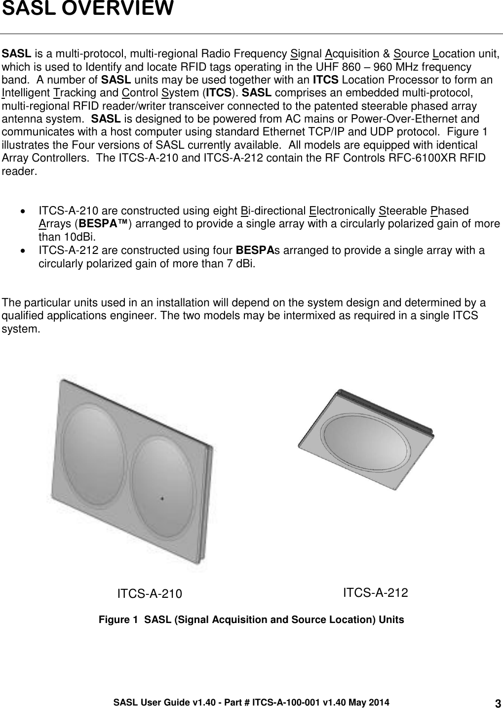 SASL User Guide v1.40 - Part # ITCS-A-100-001 v1.40 May 2014 3 SASL OVERVIEW   SASL is a multi-protocol, multi-regional Radio Frequency Signal Acquisition &amp; Source Location unit, which is used to Identify and locate RFID tags operating in the UHF 860 – 960 MHz frequency band.  A number of SASL units may be used together with an ITCS Location Processor to form an Intelligent Tracking and Control System (ITCS). SASL comprises an embedded multi-protocol, multi-regional RFID reader/writer transceiver connected to the patented steerable phased array antenna system.  SASL is designed to be powered from AC mains or Power-Over-Ethernet and communicates with a host computer using standard Ethernet TCP/IP and UDP protocol.  Figure 1 illustrates the Four versions of SASL currently available.  All models are equipped with identical Array Controllers.  The ITCS-A-210 and ITCS-A-212 contain the RF Controls RFC-6100XR RFID reader.       ITCS-A-210 are constructed using eight Bi-directional Electronically Steerable Phased Arrays (BESPA™) arranged to provide a single array with a circularly polarized gain of more than 10dBi.    ITCS-A-212 are constructed using four BESPAs arranged to provide a single array with a circularly polarized gain of more than 7 dBi.    The particular units used in an installation will depend on the system design and determined by a qualified applications engineer. The two models may be intermixed as required in a single ITCS system.       ITCS-A-210  ITCS-A-212  Figure 1  SASL (Signal Acquisition and Source Location) Units    