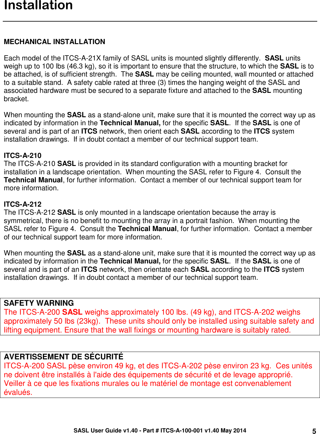 SASL User Guide v1.40 - Part # ITCS-A-100-001 v1.40 May 2014 5  Installation    MECHANICAL INSTALLATION  Each model of the ITCS-A-21X family of SASL units is mounted slightly differently.  SASL units weigh up to 100 lbs (46.3 kg), so it is important to ensure that the structure, to which the SASL is to be attached, is of sufficient strength.  The SASL may be ceiling mounted, wall mounted or attached to a suitable stand.  A safety cable rated at three (3) times the hanging weight of the SASL and associated hardware must be secured to a separate fixture and attached to the SASL mounting bracket.  When mounting the SASL as a stand-alone unit, make sure that it is mounted the correct way up as indicated by information in the Technical Manual, for the specific SASL.  If the SASL is one of several and is part of an ITCS network, then orient each SASL according to the ITCS system installation drawings.  If in doubt contact a member of our technical support team.  ITCS-A-210 The ITCS-A-210 SASL is provided in its standard configuration with a mounting bracket for installation in a landscape orientation.  When mounting the SASL refer to Figure 4.  Consult the Technical Manual, for further information.  Contact a member of our technical support team for more information.    ITCS-A-212 The ITCS-A-212 SASL is only mounted in a landscape orientation because the array is symmetrical, there is no benefit to mounting the array in a portrait fashion.  When mounting the SASL refer to Figure 4.  Consult the Technical Manual, for further information.  Contact a member of our technical support team for more information.    When mounting the SASL as a stand-alone unit, make sure that it is mounted the correct way up as indicated by information in the Technical Manual, for the specific SASL.  If the SASL is one of several and is part of an ITCS network, then orientate each SASL according to the ITCS system installation drawings.  If in doubt contact a member of our technical support team.     SAFETY WARNING The ITCS-A-200 SASL weighs approximately 100 lbs. (49 kg), and ITCS-A-202 weighs approximately 50 lbs (23kg).  These units should only be installed using suitable safety and lifting equipment. Ensure that the wall fixings or mounting hardware is suitably rated.   AVERTISSEMENT DE SÉCURITÉ ITCS-A-200 SASL pèse environ 49 kg, et des ITCS-A-202 pèse environ 23 kg.  Ces unités ne doivent être installés à l&apos;aide des équipements de sécurité et de levage approprié.  Veiller à ce que les fixations murales ou le matériel de montage est convenablement évalués.  