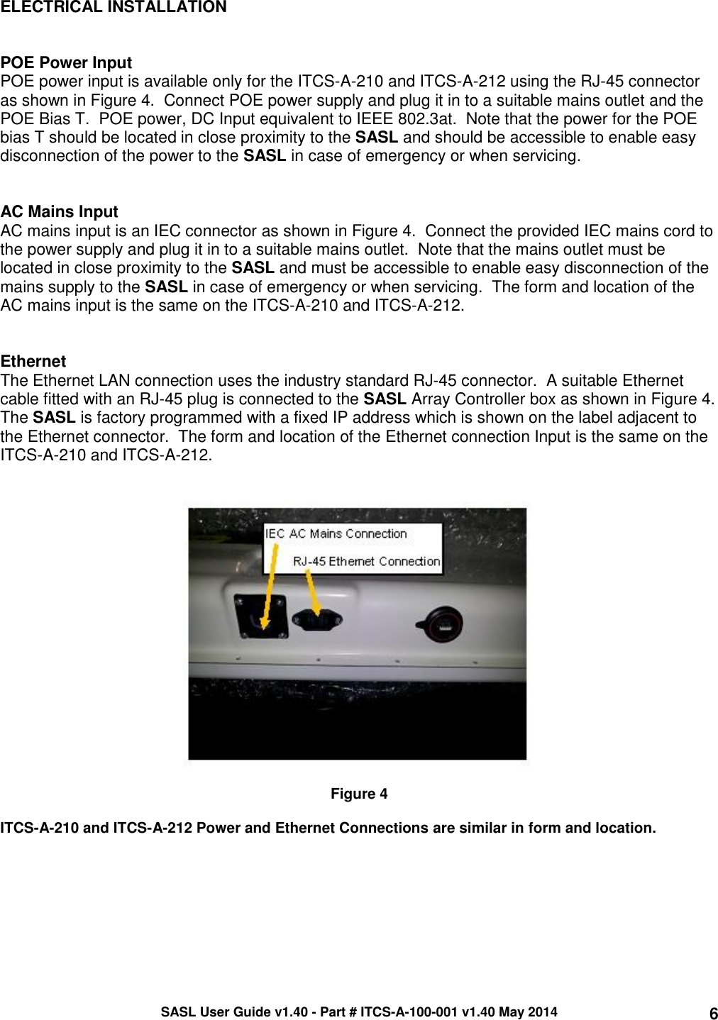 SASL User Guide v1.40 - Part # ITCS-A-100-001 v1.40 May 2014 6 ELECTRICAL INSTALLATION   POE Power Input POE power input is available only for the ITCS-A-210 and ITCS-A-212 using the RJ-45 connector as shown in Figure 4.  Connect POE power supply and plug it in to a suitable mains outlet and the POE Bias T.  POE power, DC Input equivalent to IEEE 802.3at.  Note that the power for the POE bias T should be located in close proximity to the SASL and should be accessible to enable easy disconnection of the power to the SASL in case of emergency or when servicing.   AC Mains Input AC mains input is an IEC connector as shown in Figure 4.  Connect the provided IEC mains cord to the power supply and plug it in to a suitable mains outlet.  Note that the mains outlet must be located in close proximity to the SASL and must be accessible to enable easy disconnection of the mains supply to the SASL in case of emergency or when servicing.  The form and location of the AC mains input is the same on the ITCS-A-210 and ITCS-A-212.   Ethernet The Ethernet LAN connection uses the industry standard RJ-45 connector.  A suitable Ethernet cable fitted with an RJ-45 plug is connected to the SASL Array Controller box as shown in Figure 4.  The SASL is factory programmed with a fixed IP address which is shown on the label adjacent to the Ethernet connector.  The form and location of the Ethernet connection Input is the same on the ITCS-A-210 and ITCS-A-212.     Figure 4    ITCS-A-210 and ITCS-A-212 Power and Ethernet Connections are similar in form and location.   