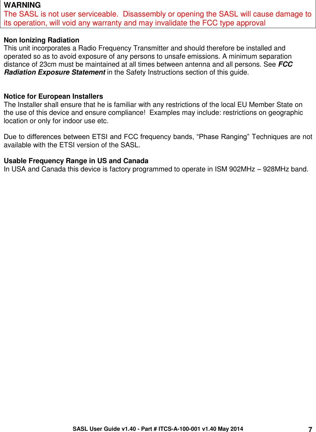 SASL User Guide v1.40 - Part # ITCS-A-100-001 v1.40 May 2014 7  WARNING The SASL is not user serviceable.  Disassembly or opening the SASL will cause damage to its operation, will void any warranty and may invalidate the FCC type approval  Non Ionizing Radiation This unit incorporates a Radio Frequency Transmitter and should therefore be installed and operated so as to avoid exposure of any persons to unsafe emissions. A minimum separation distance of 23cm must be maintained at all times between antenna and all persons. See FCC Radiation Exposure Statement in the Safety Instructions section of this guide.   Notice for European Installers The Installer shall ensure that he is familiar with any restrictions of the local EU Member State on the use of this device and ensure compliance!  Examples may include: restrictions on geographic location or only for indoor use etc.  Due to differences between ETSI and FCC frequency bands, “Phase Ranging” Techniques are not available with the ETSI version of the SASL.  Usable Frequency Range in US and Canada In USA and Canada this device is factory programmed to operate in ISM 902MHz – 928MHz band.  