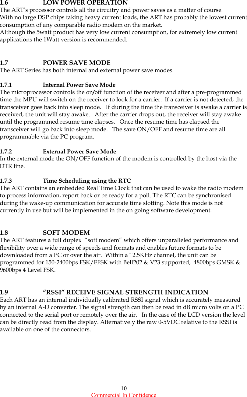  Commercial In Confidence 10       1.6    LOW POWER OPERATION The ART’s processor controls all the circuitry and power saves as a matter of course.  With no large DSP chips taking heavy current loads, the ART has probably the lowest current consumption of any comparable radio modem on the market.   Although the 5watt product has very low current consumption, for extremely low current applications the 1Watt version is recommended.    1.7   POWER SAVE MODE The ART Series has both internal and external power save modes.     1.7.1    Internal Power Save Mode The microprocessor controls the on/off function of the receiver and after a pre-programmed time the MPU will switch on the receiver to look for a carrier.  If a carrier is not detected, the transceiver goes back into sleep mode.   If during the time the transceiver is awake a carrier is received, the unit will stay awake.   After the carrier drops out, the receiver will stay awake until the programmed resume time elapses.   Once the resume time has elapsed the transceiver will go back into sleep mode.   The save ON/OFF and resume time are all programmable via the PC program.  1.7.2    External Power Save Mode In the external mode the ON/OFF function of the modem is controlled by the host via the DTR line.  1.7.3   Time Scheduling using the RTC  The ART contains an embedded Real Time Clock that can be used to wake the radio modem to process information, report back or be ready for a poll. The RTC can be synchronised during the wake-up communication for accurate time slotting. Note this mode is not currently in use but will be implemented in the on going software development.   1.8   SOFT MODEM The ART features a full duplex  “soft modem” which offers unparalleled performance and flexibility over a wide range of speeds and formats and enables future formats to be downloaded from a PC or over the air.  Within a 12.5KHz channel, the unit can be programmed for 150-2400bps FSK/FFSK with Bell202 &amp; V23 supported,  4800bps GMSK &amp; 9600bps 4 Level FSK.   1.9    “RSSI” RECEIVE SIGNAL STRENGTH INDICATION Each ART has an internal individually calibrated RSSI signal which is accurately measured by an internal A-D converter. The signal strength can then be read in dB micro volts on a PC connected to the serial port or remotely over the air.   In the case of the LCD version the level can be directly read from the display. Alternatively the raw 0-5VDC relative to the RSSI is available on one of the connectors.       