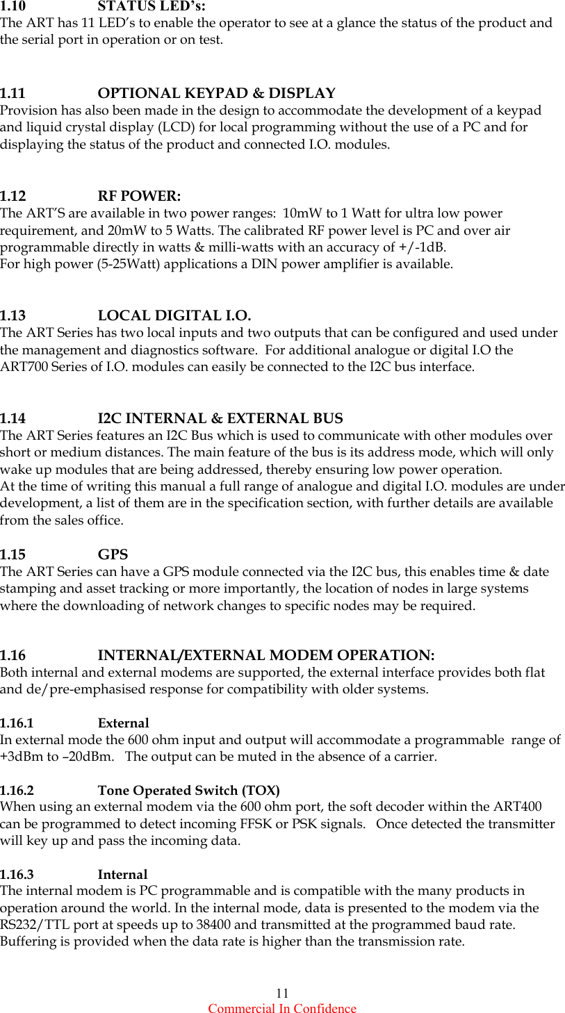  Commercial In Confidence 11 1.10   STATUS LED’s: The ART has 11 LED’s to enable the operator to see at a glance the status of the product and the serial port in operation or on test.    1.11    OPTIONAL KEYPAD &amp; DISPLAY Provision has also been made in the design to accommodate the development of a keypad and liquid crystal display (LCD) for local programming without the use of a PC and for displaying the status of the product and connected I.O. modules.     1.12   RF POWER: The ART’S are available in two power ranges:  10mW to 1 Watt for ultra low power requirement, and 20mW to 5 Watts. The calibrated RF power level is PC and over air programmable directly in watts &amp; milli-watts with an accuracy of +/-1dB. For high power (5-25Watt) applications a DIN power amplifier is available.    1.13    LOCAL DIGITAL I.O. The ART Series has two local inputs and two outputs that can be configured and used under the management and diagnostics software.  For additional analogue or digital I.O the ART700 Series of I.O. modules can easily be connected to the I2C bus interface.    1.14    I2C INTERNAL &amp; EXTERNAL BUS  The ART Series features an I2C Bus which is used to communicate with other modules over short or medium distances. The main feature of the bus is its address mode, which will only wake up modules that are being addressed, thereby ensuring low power operation.         At the time of writing this manual a full range of analogue and digital I.O. modules are under development, a list of them are in the specification section, with further details are available from the sales office.  1.15   GPS The ART Series can have a GPS module connected via the I2C bus, this enables time &amp; date stamping and asset tracking or more importantly, the location of nodes in large systems where the downloading of network changes to specific nodes may be required.     1.16    INTERNAL/EXTERNAL MODEM OPERATION: Both internal and external modems are supported, the external interface provides both flat and de/pre-emphasised response for compatibility with older systems.  1.16.1   External In external mode the 600 ohm input and output will accommodate a programmable  range of  +3dBm to –20dBm.   The output can be muted in the absence of a carrier.  1.16.2    Tone Operated Switch (TOX)   When using an external modem via the 600 ohm port, the soft decoder within the ART400 can be programmed to detect incoming FFSK or PSK signals.   Once detected the transmitter will key up and pass the incoming data.  1.16.3   Internal The internal modem is PC programmable and is compatible with the many products in operation around the world. In the internal mode, data is presented to the modem via the RS232/TTL port at speeds up to 38400 and transmitted at the programmed baud rate. Buffering is provided when the data rate is higher than the transmission rate.  