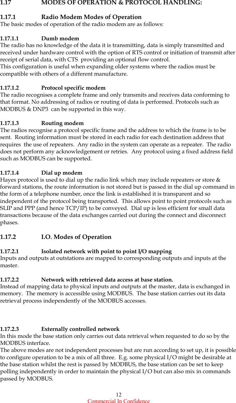  Commercial In Confidence 12    1.17    MODES OF OPERATION &amp; PROTOCOL HANDLING:  1.17.1    Radio Modem Modes of Operation The basic modes of operation of the radio modem are as follows:  1.17.1.1   Dumb modem The radio has no knowledge of the data it is transmitting, data is simply transmitted and received under hardware control with the option of RTS control or initiation of transmit after receipt of serial data, with CTS  providing an optional flow control.  This configuration is useful when expanding older systems where the radios must be compatible with others of a different manufacture.      1.17.1.2   Protocol specific modem The radio recognises a complete frame and only transmits and receives data conforming to that format. No addressing of radios or routing of data is performed. Protocols such as MODBUS &amp; DNP3  can be supported in this way.   1.17.1.3   Routing modem The radios recognise a protocol specific frame and the address to which the frame is to be sent.  Routing information must be stored in each radio for each destination address that requires  the use of repeaters.  Any radio in the system can operate as a repeater.  The radio does not perform any acknowledgement or retries.  Any protocol using a fixed address field such as MODBUS can be supported.   1.17.1.4   Dial up modem Hayes protocol is used to dial up the radio link which may include repeaters or store &amp; forward stations, the route information is not stored but is passed in the dial up command in the form of a telephone number, once the link is established it is transparent and so independent of the protocol being transported.  This allows point to point protocols such as SLIP and PPP (and hence TCP/IP) to be conveyed.  Dial up is less efficient for small data transactions because of the data exchanges carried out during the connect and disconnect phases.  1.17.2   I.O. Modes of Operation  1.17.2.1   Isolated network with point to point I/O mapping Inputs and outputs at outstations are mapped to corresponding outputs and inputs at the master.   1.17.2.2   Network with retrieved data access at base station. Instead of mapping data to physical inputs and outputs at the master, data is exchanged in memory.  The memory is accessible using MODBUS.  The base station carries out its data retrieval process independently of the MODBUS accesses.    1.17.2.3   Externally controlled network In this mode the base station only carries out data retrieval when requested to do so by the MODBUS interface. The above modes are not independent processes but are run according to set up, it is possible to configure operation to be a mix of all three.  E.g. some physical I/O might be desirable at the base station whilst the rest is passed by MODBUS, the base station can be set to keep polling independently in order to maintain the physical I/O but can also mix in commands passed by MODBUS.  