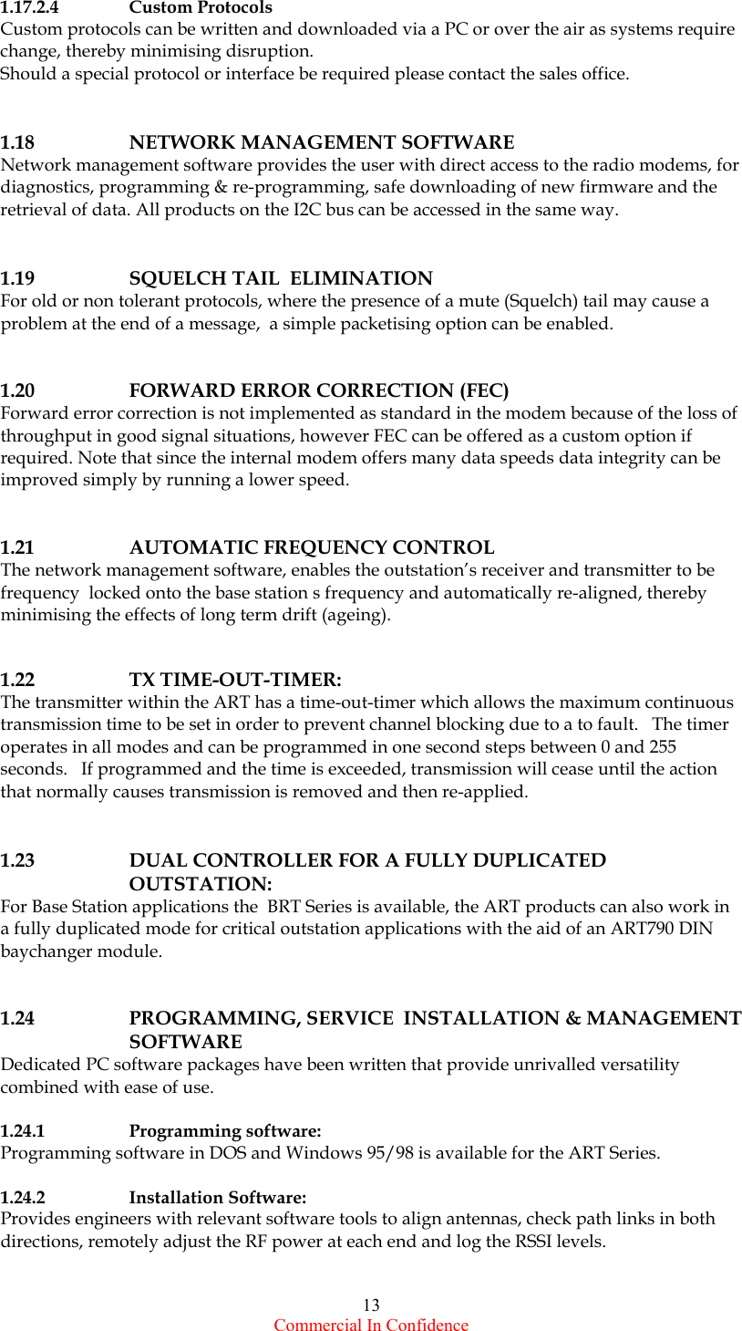  Commercial In Confidence 13 1.17.2.4   Custom Protocols Custom protocols can be written and downloaded via a PC or over the air as systems require change, thereby minimising disruption. Should a special protocol or interface be required please contact the sales office.    1.18   NETWORK MANAGEMENT SOFTWARE Network management software provides the user with direct access to the radio modems, for diagnostics, programming &amp; re-programming, safe downloading of new firmware and the retrieval of data. All products on the I2C bus can be accessed in the same way.     1.19    SQUELCH TAIL  ELIMINATION For old or non tolerant protocols, where the presence of a mute (Squelch) tail may cause a problem at the end of a message,  a simple packetising option can be enabled.    1.20    FORWARD ERROR CORRECTION (FEC) Forward error correction is not implemented as standard in the modem because of the loss of throughput in good signal situations, however FEC can be offered as a custom option if required. Note that since the internal modem offers many data speeds data integrity can be improved simply by running a lower speed.   1.21   AUTOMATIC FREQUENCY CONTROL The network management software, enables the outstation’s receiver and transmitter to be frequency  locked onto the base station s frequency and automatically re-aligned, thereby minimising the effects of long term drift (ageing).   1.22   TX TIME-OUT-TIMER: The transmitter within the ART has a time-out-timer which allows the maximum continuous transmission time to be set in order to prevent channel blocking due to a to fault.   The timer operates in all modes and can be programmed in one second steps between 0 and 255 seconds.   If programmed and the time is exceeded, transmission will cease until the action that normally causes transmission is removed and then re-applied.   1.23  DUAL CONTROLLER FOR A FULLY DUPLICATED OUTSTATION: For Base Station applications the  BRT Series is available, the ART products can also work in a fully duplicated mode for critical outstation applications with the aid of an ART790 DIN baychanger module.      1.24  PROGRAMMING, SERVICE  INSTALLATION &amp; MANAGEMENT SOFTWARE Dedicated PC software packages have been written that provide unrivalled versatility combined with ease of use.   1.24.1   Programming software: Programming software in DOS and Windows 95/98 is available for the ART Series.    1.24.2   Installation Software: Provides engineers with relevant software tools to align antennas, check path links in both directions, remotely adjust the RF power at each end and log the RSSI levels.    