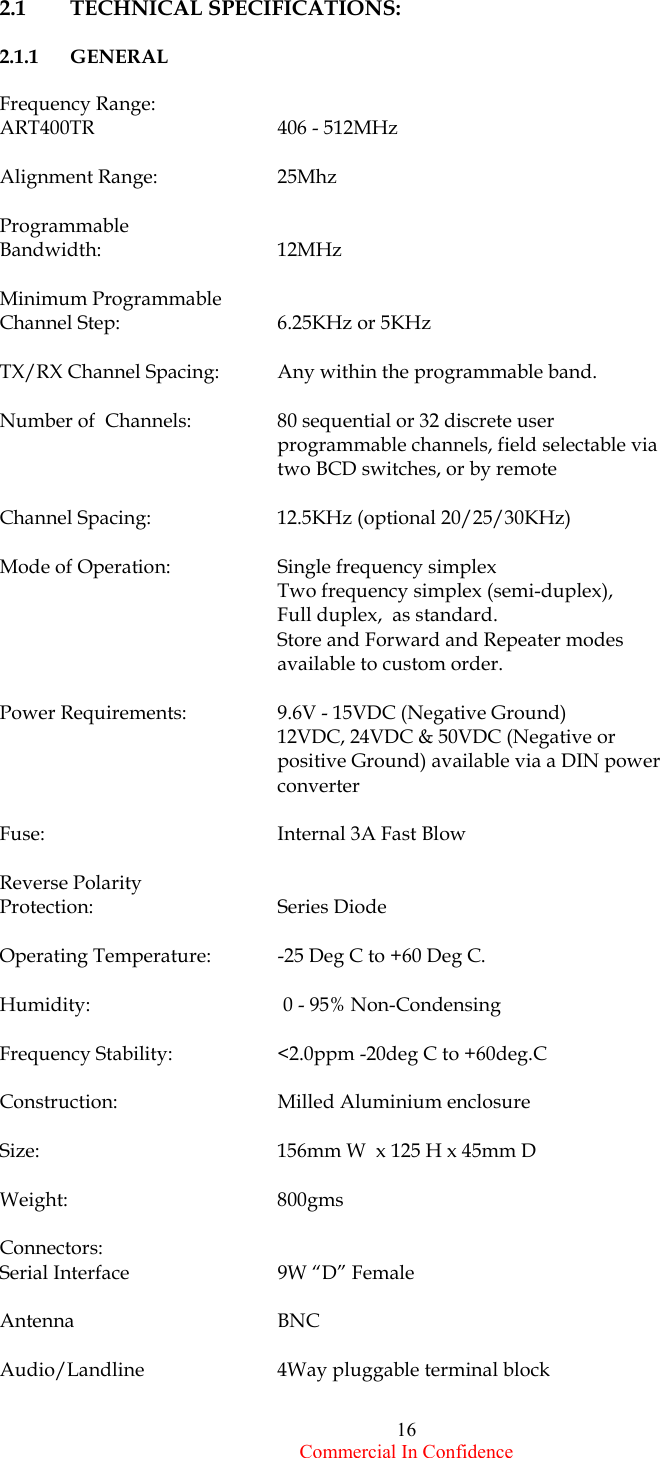  Commercial In Confidence 16 2.1    TECHNICAL SPECIFICATIONS:            2.1.1   GENERAL  Frequency Range:     ART400TR      406 - 512MHz    Alignment Range:    25Mhz  Programmable  Bandwidth:     12MHz         Minimum Programmable Channel Step:     6.25KHz or 5KHz  TX/RX Channel Spacing:  Any within the programmable band.  Number of  Channels:   80 sequential or 32 discrete user programmable channels, field selectable via two BCD switches, or by remote   Channel Spacing:    12.5KHz (optional 20/25/30KHz)  Mode of Operation:    Single frequency simplex        Two frequency simplex (semi-duplex),       Full duplex,  as standard.       Store and Forward and Repeater modes available to custom order.     Power Requirements:    9.6V - 15VDC (Negative Ground)       12VDC, 24VDC &amp; 50VDC (Negative or positive Ground) available via a DIN power converter  Fuse:                                            Internal 3A Fast Blow  Reverse Polarity     Protection:                                   Series Diode  Operating Temperature:  -25 Deg C to +60 Deg C.  Humidity:                                       0 - 95% Non-Condensing  Frequency Stability:    &lt;2.0ppm -20deg C to +60deg.C  Construction:                                Milled Aluminium enclosure   Size:      156mm W  x 125 H x 45mm D  Weight:     800gms   Connectors:        Serial Interface           9W “D” Female  Antenna                       BNC  Audio/Landline        4Way pluggable terminal block  