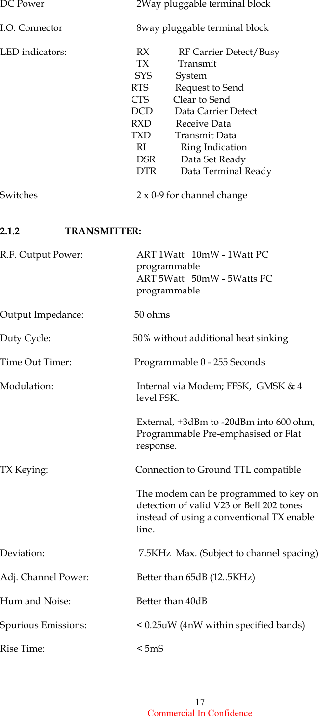  Commercial In Confidence 17 DC Power                    2Way pluggable terminal block  I.O. Connector            8way pluggable terminal block   LED indicators:    RX            RF Carrier Detect/Busy           TX            Transmit                                 SYS          System                                                       RTS           Request to Send                                                       CTS          Clear to Send                                                       DCD         Data Carrier Detect                                                       RXD          Receive Data                                                       TXD          Transmit Data       RI        Ring Indication         DSR        Data Set Ready            DTR          Data Terminal Ready  Switches      2 x 0-9 for channel change    2.1.2  TRANSMITTER:  R.F. Output Power:    ART 1Watt   10mW - 1Watt PC programmable                                                          ART 5Watt   50mW - 5Watts PC programmable  Output Impedance:                     50 ohms                                                     Duty Cycle:                                  50% without additional heat sinking  Time Out Timer:                          Programmable 0 - 255 Seconds  Modulation:                  Internal via Modem; FFSK,  GMSK &amp; 4 level FSK.            External, +3dBm to -20dBm into 600 ohm,                                                       Programmable Pre-emphasised or Flat response.   TX Keying:                                    Connection to Ground TTL compatible                                                          The modem can be programmed to key on detection of valid V23 or Bell 202 tones instead of using a conventional TX enable line.  Deviation:           7.5KHz  Max. (Subject to channel spacing)  Adj. Channel Power:    Better than 65dB (12..5KHz)  Hum and Noise:    Better than 40dB  Spurious Emissions:    &lt; 0.25uW (4nW within specified bands)  Rise Time:      &lt; 5mS     