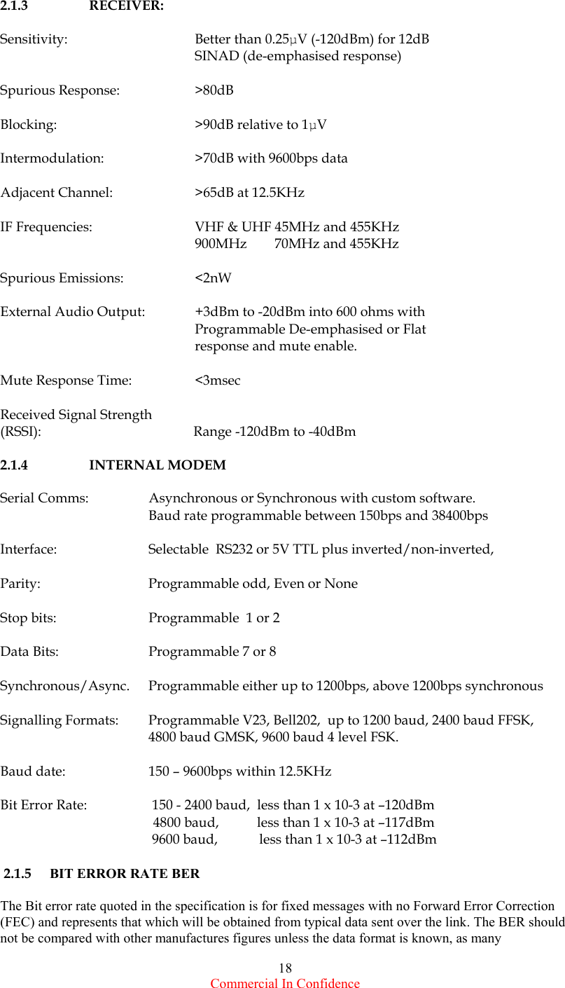  Commercial In Confidence 18   2.1.3   RECEIVER:  Sensitivity:      Better than 0.25µV (-120dBm) for 12dB SINAD (de-emphasised response)  Spurious Response:    &gt;80dB   Blocking:      &gt;90dB relative to 1µV  Intermodulation:    &gt;70dB with 9600bps data   Adjacent Channel:    &gt;65dB at 12.5KHz  IF Frequencies:    VHF &amp; UHF 45MHz and 455KHz       900MHz        70MHz and 455KHz  Spurious Emissions:    &lt;2nW  External Audio Output:  +3dBm to -20dBm into 600 ohms with Programmable De-emphasised or Flat response and mute enable.  Mute Response Time:    &lt;3msec  Received Signal Strength (RSSI):                                            Range -120dBm to -40dBm  2.1.4   INTERNAL MODEM  Serial Comms:  Asynchronous or Synchronous with custom software.      Baud rate programmable between 150bps and 38400bps     Interface:    Selectable  RS232 or 5V TTL plus inverted/non-inverted,  Parity:     Programmable odd, Even or None  Stop bits:    Programmable  1 or 2   Data Bits:    Programmable 7 or 8  Synchronous/Async.  Programmable either up to 1200bps, above 1200bps synchronous    Signalling Formats:  Programmable V23, Bell202,  up to 1200 baud, 2400 baud FFSK,  4800 baud GMSK, 9600 baud 4 level FSK.  Baud date:    150 – 9600bps within 12.5KHz     Bit Error Rate:     150 - 2400 baud,  less than 1 x 10-3 at –120dBm   4800 baud,           less than 1 x 10-3 at –117dBm        9600 baud,            less than 1 x 10-3 at –112dBm    2.1.5  BIT ERROR RATE BER  The Bit error rate quoted in the specification is for fixed messages with no Forward Error Correction (FEC) and represents that which will be obtained from typical data sent over the link. The BER should not be compared with other manufactures figures unless the data format is known, as many 