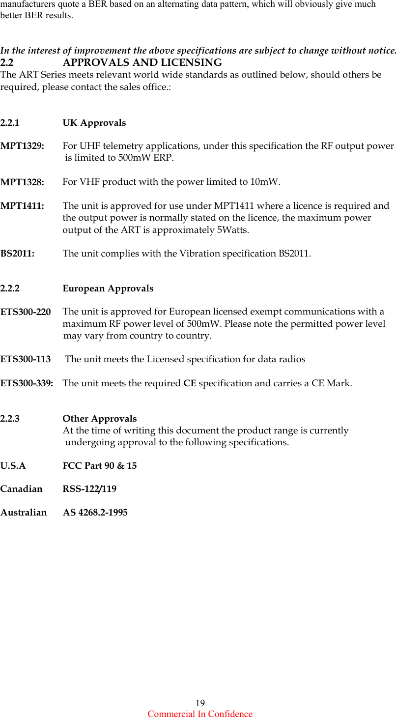  Commercial In Confidence 19 manufacturers quote a BER based on an alternating data pattern, which will obviously give much better BER results.                                                In the interest of improvement the above specifications are subject to change without notice. 2.2      APPROVALS AND LICENSING    The ART Series meets relevant world wide standards as outlined below, should others be required, please contact the sales office.:   2.2.1 UK Approvals   MPT1329:    For UHF telemetry applications, under this specification the RF output power    is limited to 500mW ERP.         MPT1328:  For VHF product with the power limited to 10mW.  MPT1411:   The unit is approved for use under MPT1411 where a licence is required and   the output power is normally stated on the licence, the maximum power   output of the ART is approximately 5Watts.  BS2011:    The unit complies with the Vibration specification BS2011.   2.2.2 European Approvals  ETS300-220   The unit is approved for European licensed exempt communications with a   maximum RF power level of 500mW. Please note the permitted power level                           may vary from country to country.   ETS300-113  The unit meets the Licensed specification for data radios   ETS300-339:   The unit meets the required CE specification and carries a CE Mark.   2.2.3 Other Approvals   At the time of writing this document the product range is currently    undergoing approval to the following specifications.  U.S.A  FCC Part 90 &amp; 15  Canadian       RSS-122/119  Australian     AS 4268.2-1995                