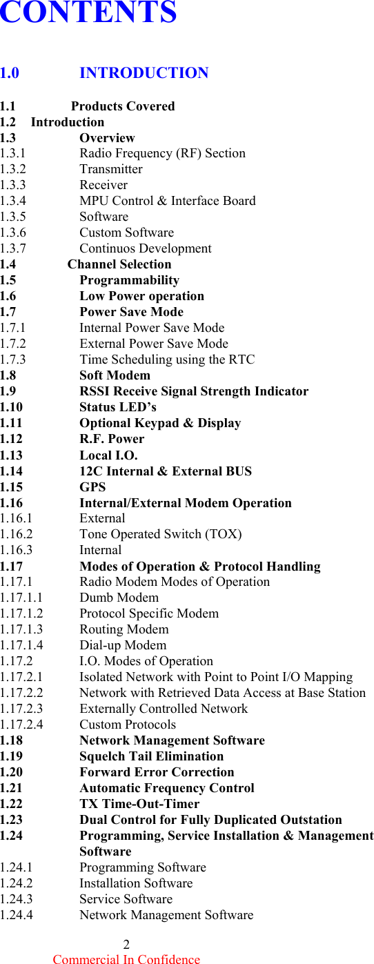  Commercial In Confidence 2  CONTENTS   1.0      INTRODUCTION    1.1                Products Covered 1.2     Introduction 1.3   Overview 1.3.1    Radio Frequency (RF) Section 1.3.2    Transmitter 1.3.3    Receiver 1.3.4      MPU Control &amp; Interface Board 1.3.5      Software 1.3.6   Custom Software 1.3.7   Continuos Development 1.4               Channel Selection 1.5   Programmability 1.6    Low Power operation 1.7   Power Save Mode 1.7.1   Internal Power Save Mode 1.7.2   External Power Save Mode 1.7.3   Time Scheduling using the RTC 1.8    Soft Modem    1.9    RSSI Receive Signal Strength Indicator 1.10   Status LED’s 1.11    Optional Keypad &amp; Display  1.12   R.F. Power 1.13    Local I.O.    1.14    12C Internal &amp; External BUS 1.15   GPS   1.16    Internal/External Modem Operation 1.16.1 External       1.16.2  Tone Operated Switch (TOX) 1.16.3 Internal 1.17    Modes of Operation &amp; Protocol Handling 1.17.1  Radio Modem Modes of Operation 1.17.1.1 Dumb Modem 1.17.1.2 Protocol Specific Modem 1.17.1.3 Routing Modem 1.17.1.4 Dial-up Modem 1.17.2  I.O. Modes of Operation 1.17.2.1  Isolated Network with Point to Point I/O Mapping 1.17.2.2  Network with Retrieved Data Access at Base Station 1.17.2.3 Externally Controlled Network 1.17.2.4 Custom Protocols 1.18    Network Management Software 1.19   Squelch Tail Elimination 1.20    Forward Error Correction 1.21  Automatic Frequency Control    1.22   TX Time-Out-Timer 1.23    Dual Control for Fully Duplicated Outstation 1.24    Programming, Service Installation &amp; Management    Software 1.24.1 Programming Software 1.24.2 Installation Software  1.24.3 Service Software 1.24.4  Network Management Software 