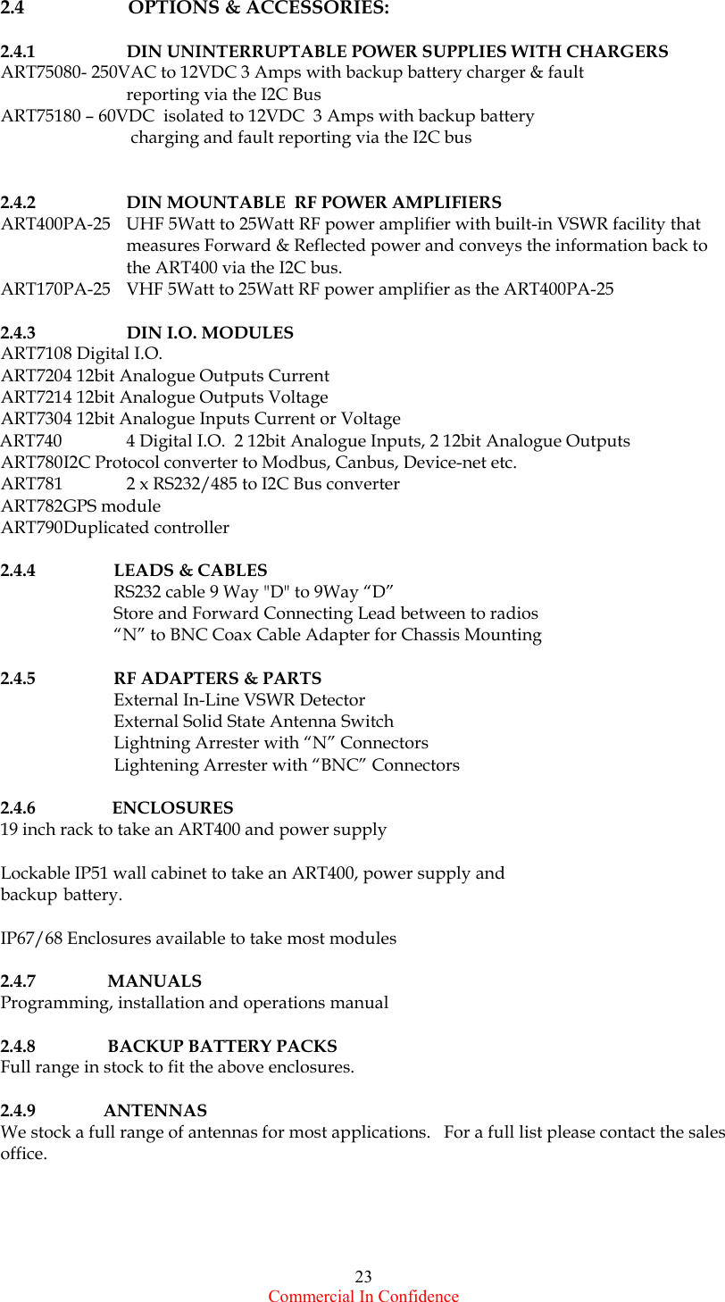  Commercial In Confidence 23 2.4        OPTIONS &amp; ACCESSORIES:  2.4.1    DIN UNINTERRUPTABLE POWER SUPPLIES WITH CHARGERS ART750 80- 250VAC to 12VDC 3 Amps with backup battery charger &amp; fault     reporting via the I2C Bus ART751 80 – 60VDC  isolated to 12VDC  3 Amps with backup battery       charging and fault reporting via the I2C bus   2.4.2    DIN MOUNTABLE  RF POWER AMPLIFIERS  ART400PA-25  UHF 5Watt to 25Watt RF power amplifier with built-in VSWR facility that measures Forward &amp; Reflected power and conveys the information back to the ART400 via the I2C bus. ART170PA-25  VHF 5Watt to 25Watt RF power amplifier as the ART400PA-25  2.4.3   DIN I.O. MODULES ART710 8  Digital  I.O. ART720 4 12bit Analogue Outputs Current ART721 4 12bit Analogue Outputs Voltage ART730 4 12bit Analogue Inputs Current or Voltage ART740   4 Digital I.O.  2 12bit Analogue Inputs, 2 12bit Analogue Outputs ART780 I2C Protocol converter to Modbus, Canbus, Device-net etc. ART781          2 x RS232/485 to I2C Bus converter    ART782 GPS  module ART790 Duplicated  controller  2.4.4 LEADS &amp; CABLES   RS232 cable 9 Way &quot;D&quot; to 9Way “D”    Store and Forward Connecting Lead between to radios   “N” to BNC Coax Cable Adapter for Chassis Mounting  2.4.5    RF ADAPTERS &amp; PARTS   External In-Line VSWR Detector   External Solid State Antenna Switch   Lightning Arrester with “N” Connectors   Lightening Arrester with “BNC” Connectors  2.4.6             ENCLOSURES 19 inch rack to take an ART400 and power supply  Lockable IP51 wall cabinet to take an ART400, power supply and backup battery.  IP67/68 Enclosures available to take most modules  2.4.7            MANUALS  Programming, installation and operations manual  2.4.8            BACKUP BATTERY PACKS Full range in stock to fit the above enclosures.  2.4.9           ANTENNAS We stock a full range of antennas for most applications.   For a full list please contact the sales office.   