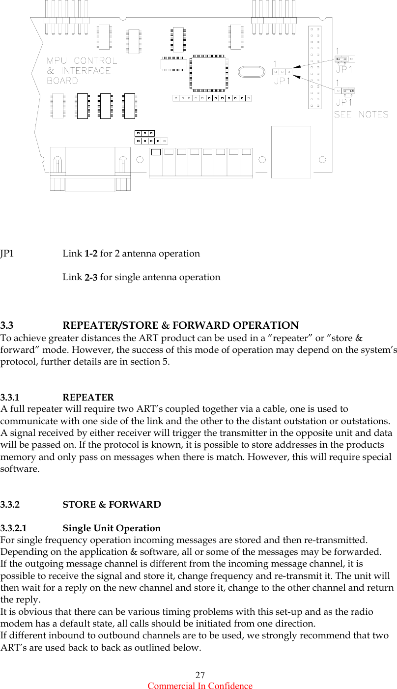  Commercial In Confidence 27    JP1 Link 1-2 for 2 antenna operation   Link 2-3 for single antenna operation    3.3   REPEATER/STORE &amp; FORWARD OPERATION To achieve greater distances the ART product can be used in a “repeater” or “store &amp; forward” mode. However, the success of this mode of operation may depend on the system’s protocol, further details are in section 5.    3.3.1 REPEATER A full repeater will require two ART’s coupled together via a cable, one is used to communicate with one side of the link and the other to the distant outstation or outstations. A signal received by either receiver will trigger the transmitter in the opposite unit and data will be passed on. If the protocol is known, it is possible to store addresses in the products memory and only pass on messages when there is match. However, this will require special software.    3.3.2 STORE &amp; FORWARD   3.3.2.1 Single Unit Operation For single frequency operation incoming messages are stored and then re-transmitted. Depending on the application &amp; software, all or some of the messages may be forwarded.  If the outgoing message channel is different from the incoming message channel, it is possible to receive the signal and store it, change frequency and re-transmit it. The unit will then wait for a reply on the new channel and store it, change to the other channel and return the reply.  It is obvious that there can be various timing problems with this set-up and as the radio modem has a default state, all calls should be initiated from one direction. If different inbound to outbound channels are to be used, we strongly recommend that two ART’s are used back to back as outlined below.  