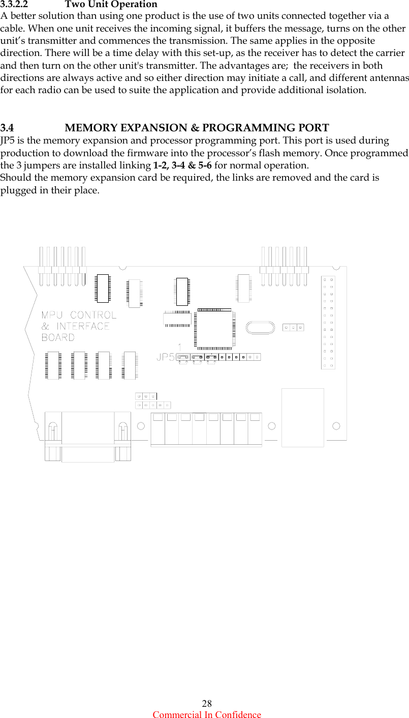  Commercial In Confidence 28   3.3.2.2  Two Unit Operation A better solution than using one product is the use of two units connected together via a  cable. When one unit receives the incoming signal, it buffers the message, turns on the other unit’s transmitter and commences the transmission. The same applies in the opposite direction. There will be a time delay with this set-up, as the receiver has to detect the carrier and then turn on the other unit&apos;s transmitter. The advantages are;  the receivers in both directions are always active and so either direction may initiate a call, and different antennas for each radio can be used to suite the application and provide additional isolation.   3.4  MEMORY EXPANSION &amp; PROGRAMMING PORT JP5 is the memory expansion and processor programming port. This port is used during production to download the firmware into the processor’s flash memory. Once programmed the 3 jumpers are installed linking 1-2, 3-4 &amp; 5-6 for normal operation. Should the memory expansion card be required, the links are removed and the card is plugged in their place.                     