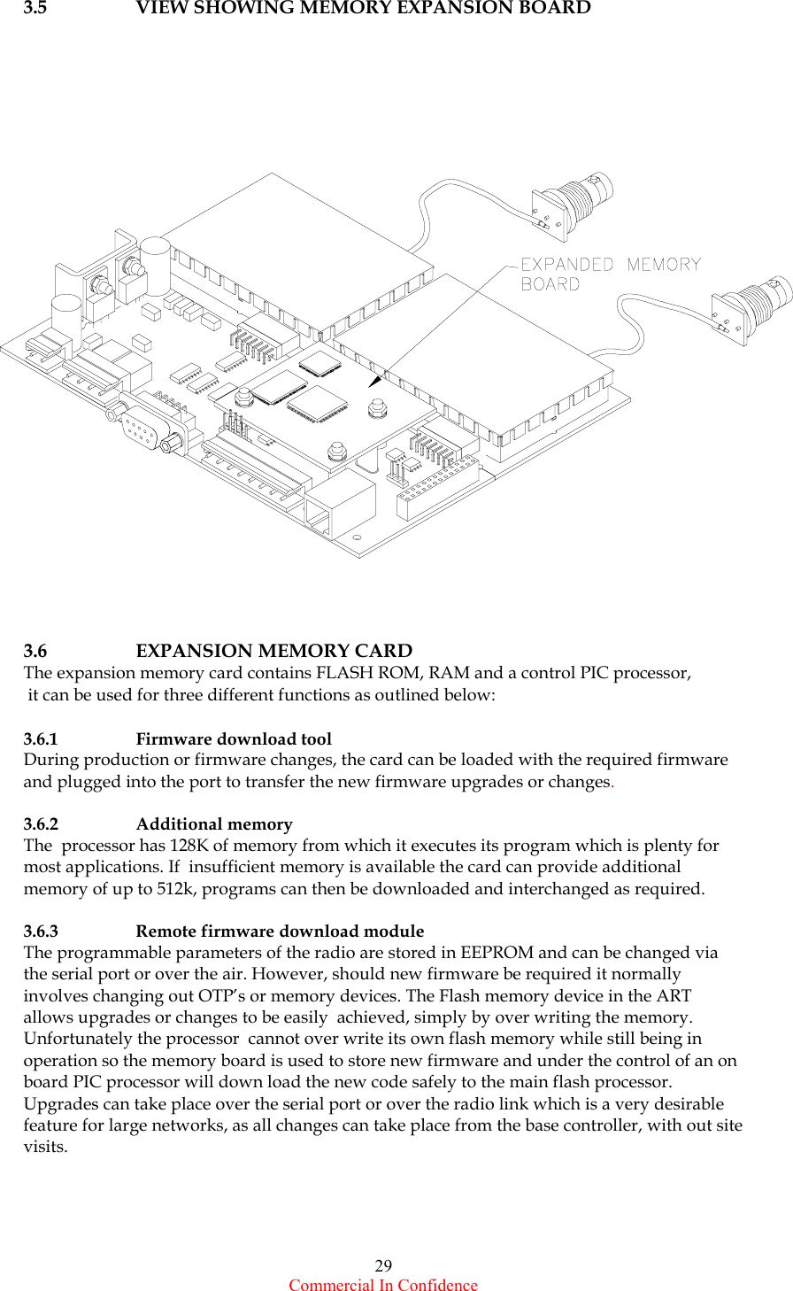  Commercial In Confidence 29 3.5  VIEW SHOWING MEMORY EXPANSION BOARD      3.6 EXPANSION MEMORY CARD The expansion memory card contains FLASH ROM, RAM and a control PIC processor,   it can be used for three different functions as outlined below:  3.6.1  Firmware download tool  During production or firmware changes, the card can be loaded with the required firmware and plugged into the port to transfer the new firmware upgrades or changes.   3.6.2  Additional memory   The  processor has 128K of memory from which it executes its program which is plenty for most applications. If  insufficient memory is available the card can provide additional memory of up to 512k, programs can then be downloaded and interchanged as required.   3.6.3  Remote firmware download module The programmable parameters of the radio are stored in EEPROM and can be changed via the serial port or over the air. However, should new firmware be required it normally involves changing out OTP’s or memory devices. The Flash memory device in the ART allows upgrades or changes to be easily  achieved, simply by over writing the memory.  Unfortunately the processor  cannot over write its own flash memory while still being in operation so the memory board is used to store new firmware and under the control of an on board PIC processor will down load the new code safely to the main flash processor. Upgrades can take place over the serial port or over the radio link which is a very desirable feature for large networks, as all changes can take place from the base controller, with out site visits.        