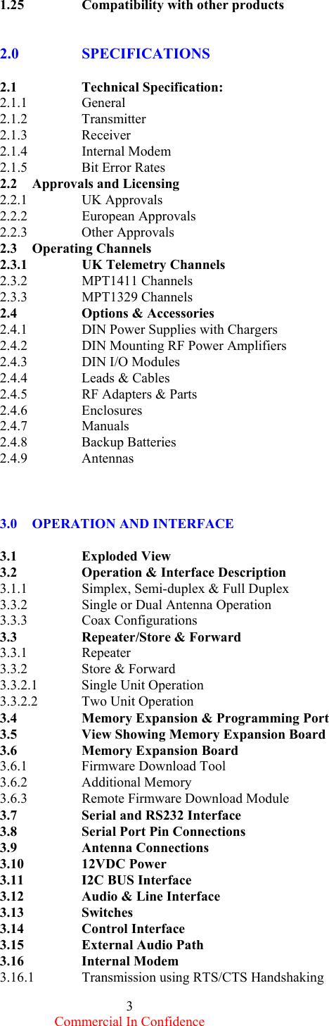  Commercial In Confidence 3 1.25    Compatibility with other products   2.0      SPECIFICATIONS      2.1   Technical Specification: 2.1.1      General 2.1.2      Transmitter 2.1.3      Receiver 2.1.4      Internal Modem 2.1.5   Bit Error Rates 2.2     Approvals and Licensing 2.2.1   UK Approvals 2.2.2   European Approvals  2.2.3   Other Approvals  2.3     Operating Channels 2.3.1   UK Telemetry Channels 2.3.2   MPT1411 Channels 2.3.3   MPT1329 Channels 2.4        Options &amp; Accessories 2.4.1   DIN Power Supplies with Chargers 2.4.2   DIN Mounting RF Power Amplifiers    2.4.3   DIN I/O Modules 2.4.4   Leads &amp; Cables  2.4.5   RF Adapters &amp; Parts 2.4.6   Enclosures 2.4.7   Manuals   2.4.8   Backup Batteries 2.4.9   Antennas    3.0    OPERATION AND INTERFACE   3.1   Exploded View 3.2    Operation &amp; Interface Description 3.1.1   Simplex, Semi-duplex &amp; Full Duplex 3.3.2   Single or Dual Antenna Operation 3.3.3   Coax Configurations 3.3   Repeater/Store &amp; Forward 3.3.1   Repeater 3.3.2   Store &amp; Forward 3.3.2.1  Single Unit Operation 3.3.2.2  Two Unit Operation   3.4    Memory Expansion &amp; Programming Port 3.5    View Showing Memory Expansion Board 3.6    Memory Expansion Board 3.6.1   Firmware Download Tool 3.6.2   Additional Memory 3.6.3   Remote Firmware Download Module 3.7    Serial and RS232 Interface 3.8    Serial Port Pin Connections 3.9   Antenna Connections 3.10   12VDC Power 3.11    I2C BUS Interface 3.12    Audio &amp; Line Interface 3.13   Switches 3.14   Control Interface 3.15   External Audio Path 3.16   Internal Modem 3.16.1  Transmission using RTS/CTS Handshaking 