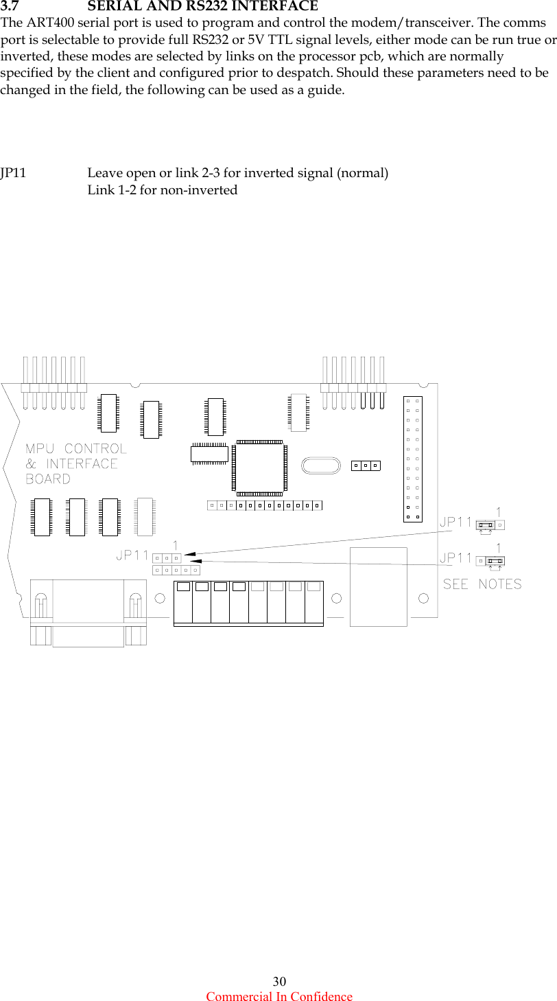  Commercial In Confidence 30 3.7  SERIAL AND RS232 INTERFACE The ART400 serial port is used to program and control the modem/transceiver. The comms port is selectable to provide full RS232 or 5V TTL signal levels, either mode can be run true or inverted, these modes are selected by links on the processor pcb, which are normally specified by the client and configured prior to despatch. Should these parameters need to be changed in the field, the following can be used as a guide.     JP11  Leave open or link 2-3 for inverted signal (normal)   Link 1-2 for non-inverted       