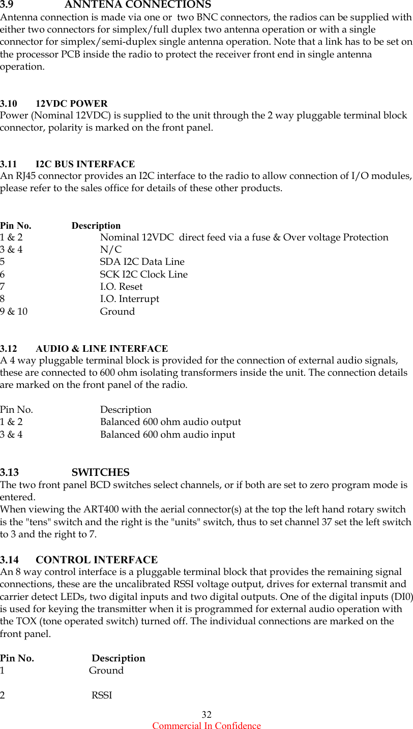  Commercial In Confidence 32  3.9 ANNTENA CONNECTIONS Antenna connection is made via one or  two BNC connectors, the radios can be supplied with either two connectors for simplex/full duplex two antenna operation or with a single connector for simplex/semi-duplex single antenna operation. Note that a link has to be set on the processor PCB inside the radio to protect the receiver front end in single antenna operation.   3.10  12VDC POWER  Power (Nominal 12VDC) is supplied to the unit through the 2 way pluggable terminal block connector, polarity is marked on the front panel.   3.11  I2C BUS INTERFACE An RJ45 connector provides an I2C interface to the radio to allow connection of I/O modules, please refer to the sales office for details of these other products.   Pin No.    Description 1 &amp; 2    Nominal 12VDC  direct feed via a fuse &amp; Over voltage Protection 3 &amp; 4    N/C 5    SDA I2C Data Line 6    SCK I2C Clock Line 7  I.O. Reset 8  I.O. Interrupt 9 &amp; 10    Ground      3.12  AUDIO &amp; LINE INTERFACE A 4 way pluggable terminal block is provided for the connection of external audio signals, these are connected to 600 ohm isolating transformers inside the unit. The connection details are marked on the front panel of the radio.  Pin No.    Description 1 &amp; 2    Balanced 600 ohm audio output 3 &amp; 4    Balanced 600 ohm audio input   3.13   SWITCHES The two front panel BCD switches select channels, or if both are set to zero program mode is entered. When viewing the ART400 with the aerial connector(s) at the top the left hand rotary switch is the &quot;tens&quot; switch and the right is the &quot;units&quot; switch, thus to set channel 37 set the left switch to 3 and the right to 7.  3.14 CONTROL INTERFACE      An 8 way control interface is a pluggable terminal block that provides the remaining signal connections, these are the uncalibrated RSSI voltage output, drives for external transmit and carrier detect LEDs, two digital inputs and two digital outputs. One of the digital inputs (DI0) is used for keying the transmitter when it is programmed for external audio operation with the TOX (tone operated switch) turned off. The individual connections are marked on the front panel.   Pin No.  Description 1           Ground  2            RSSI 