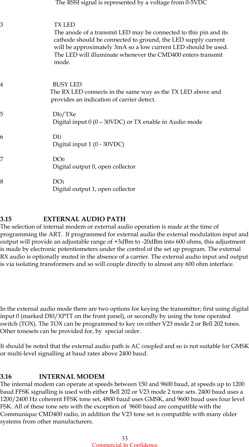  Commercial In Confidence 33             The RSSI signal is represented by a voltage from 0-5VDC   3           TX LED            The anode of a transmit LED may be connected to this pin and its            cathode should be connected to ground, the LED supply current            will be approximately 3mA so a low current LED should be used.            The LED will illuminate whenever the CMD400 enters transmit            mode.     4           BUSY LED                                  The RX LED connects in the same way as the TX LED above and                            provides an indication of carrier detect.   5           DI0/TXe            Digital input 0 (0 – 30VDC) or TX enable in Audio mode            6           DI1            Digital input 1 (0 - 30VDC)     7           DO0            Digital output 0, open collector      8           DO1            Digital output 1, open collector    3.15     EXTERNAL AUDIO PATH The selection of internal modem or external audio operation is made at the time of programming the ART.  If programmed for external audio the external modulation input and output will provide an adjustable range of +3dBm to -20dBm into 600 ohms, this adjustment is made by electronic potentiometers under the control of the set up program. The external RX audio is optionally muted in the absence of a carrier. The external audio input and output is via isolating transformers and so will couple directly to almost any 600 ohm interface.      In the external audio mode there are two options for keying the transmitter; first using digital input 0 (marked DI0/XPTT on the front panel), or secondly by using the tone operated switch (TOX). The TOX can be programmed to key on either V23 mode 2 or Bell 202 tones. Other tonesets can be provided for, by  special order.  It should be noted that the external audio path is AC coupled and so is not suitable for GMSK or multi-level signalling at baud rates above 2400 baud.    3.16 INTERNAL MODEM The internal modem can operate at speeds between 150 and 9600 baud, at speeds up to 1200 baud FFSK signalling is used with either Bell 202 or V23 mode 2 tone sets. 2400 baud uses a 1200/2400 Hz coherent FFSK tone set, 4800 baud uses GMSK, and 9600 baud uses four level FSK. All of these tone sets with the exception of  9600 baud are compatible with the Communique CMD400 radio, in addition the V23 tone set is compatible with many older systems from other manufacturers.  