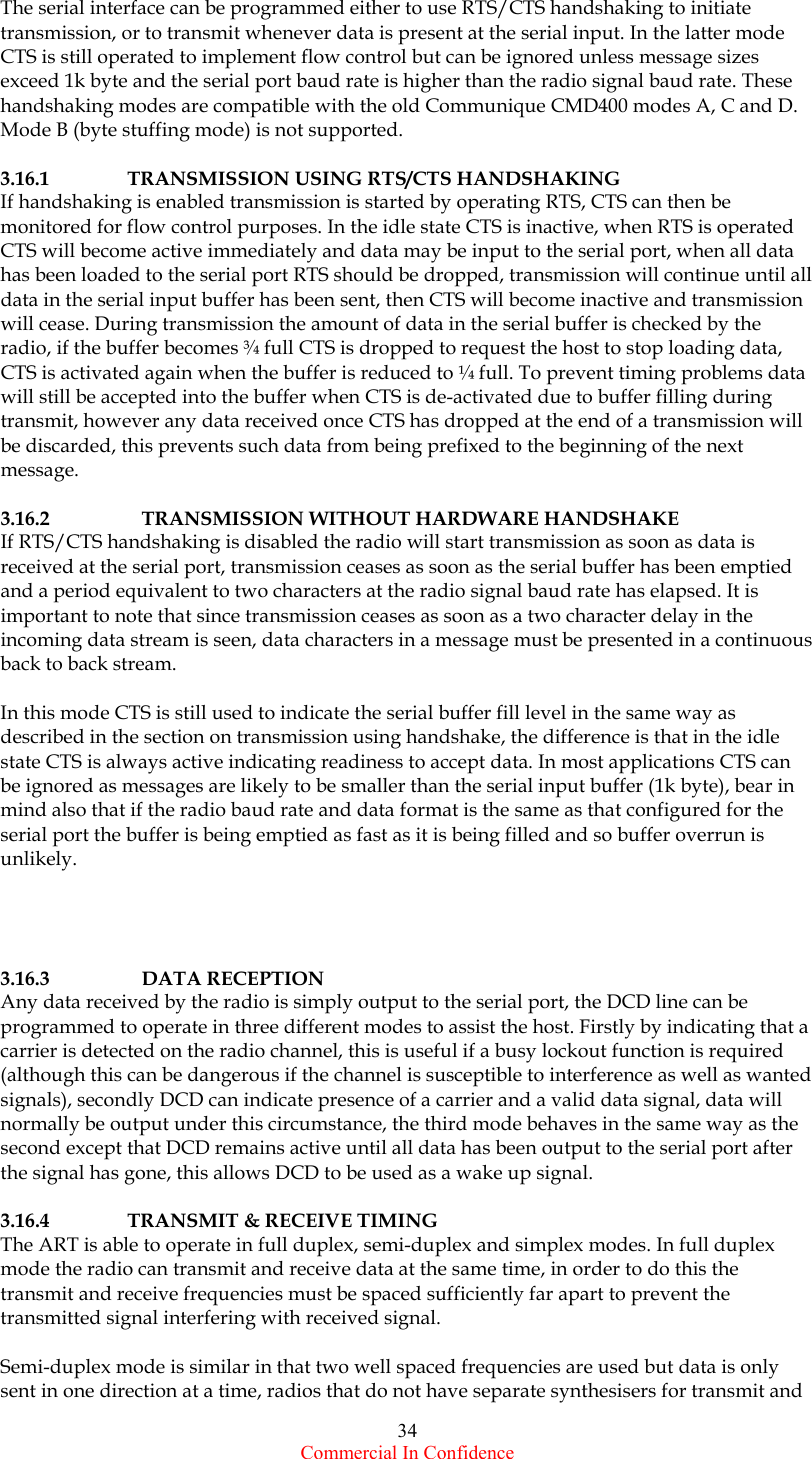  Commercial In Confidence 34 The serial interface can be programmed either to use RTS/CTS handshaking to initiate transmission, or to transmit whenever data is present at the serial input. In the latter mode CTS is still operated to implement flow control but can be ignored unless message sizes exceed 1k byte and the serial port baud rate is higher than the radio signal baud rate. These handshaking modes are compatible with the old Communique CMD400 modes A, C and D. Mode B (byte stuffing mode) is not supported.  3.16.1   TRANSMISSION USING RTS/CTS HANDSHAKING If handshaking is enabled transmission is started by operating RTS, CTS can then be monitored for flow control purposes. In the idle state CTS is inactive, when RTS is operated CTS will become active immediately and data may be input to the serial port, when all data has been loaded to the serial port RTS should be dropped, transmission will continue until all data in the serial input buffer has been sent, then CTS will become inactive and transmission will cease. During transmission the amount of data in the serial buffer is checked by the radio, if the buffer becomes ¾ full CTS is dropped to request the host to stop loading data, CTS is activated again when the buffer is reduced to ¼ full. To prevent timing problems data will still be accepted into the buffer when CTS is de-activated due to buffer filling during transmit, however any data received once CTS has dropped at the end of a transmission will be discarded, this prevents such data from being prefixed to the beginning of the next message.  3.16.2    TRANSMISSION WITHOUT HARDWARE HANDSHAKE If RTS/CTS handshaking is disabled the radio will start transmission as soon as data is received at the serial port, transmission ceases as soon as the serial buffer has been emptied and a period equivalent to two characters at the radio signal baud rate has elapsed. It is important to note that since transmission ceases as soon as a two character delay in the incoming data stream is seen, data characters in a message must be presented in a continuous back to back stream.   In this mode CTS is still used to indicate the serial buffer fill level in the same way as described in the section on transmission using handshake, the difference is that in the idle state CTS is always active indicating readiness to accept data. In most applications CTS can be ignored as messages are likely to be smaller than the serial input buffer (1k byte), bear in mind also that if the radio baud rate and data format is the same as that configured for the serial port the buffer is being emptied as fast as it is being filled and so buffer overrun is unlikely.     3.16.3   DATA RECEPTION Any data received by the radio is simply output to the serial port, the DCD line can be programmed to operate in three different modes to assist the host. Firstly by indicating that a carrier is detected on the radio channel, this is useful if a busy lockout function is required (although this can be dangerous if the channel is susceptible to interference as well as wanted signals), secondly DCD can indicate presence of a carrier and a valid data signal, data will normally be output under this circumstance, the third mode behaves in the same way as the second except that DCD remains active until all data has been output to the serial port after the signal has gone, this allows DCD to be used as a wake up signal.  3.16.4  TRANSMIT &amp; RECEIVE TIMING The ART is able to operate in full duplex, semi-duplex and simplex modes. In full duplex mode the radio can transmit and receive data at the same time, in order to do this the transmit and receive frequencies must be spaced sufficiently far apart to prevent the transmitted signal interfering with received signal.   Semi-duplex mode is similar in that two well spaced frequencies are used but data is only sent in one direction at a time, radios that do not have separate synthesisers for transmit and 