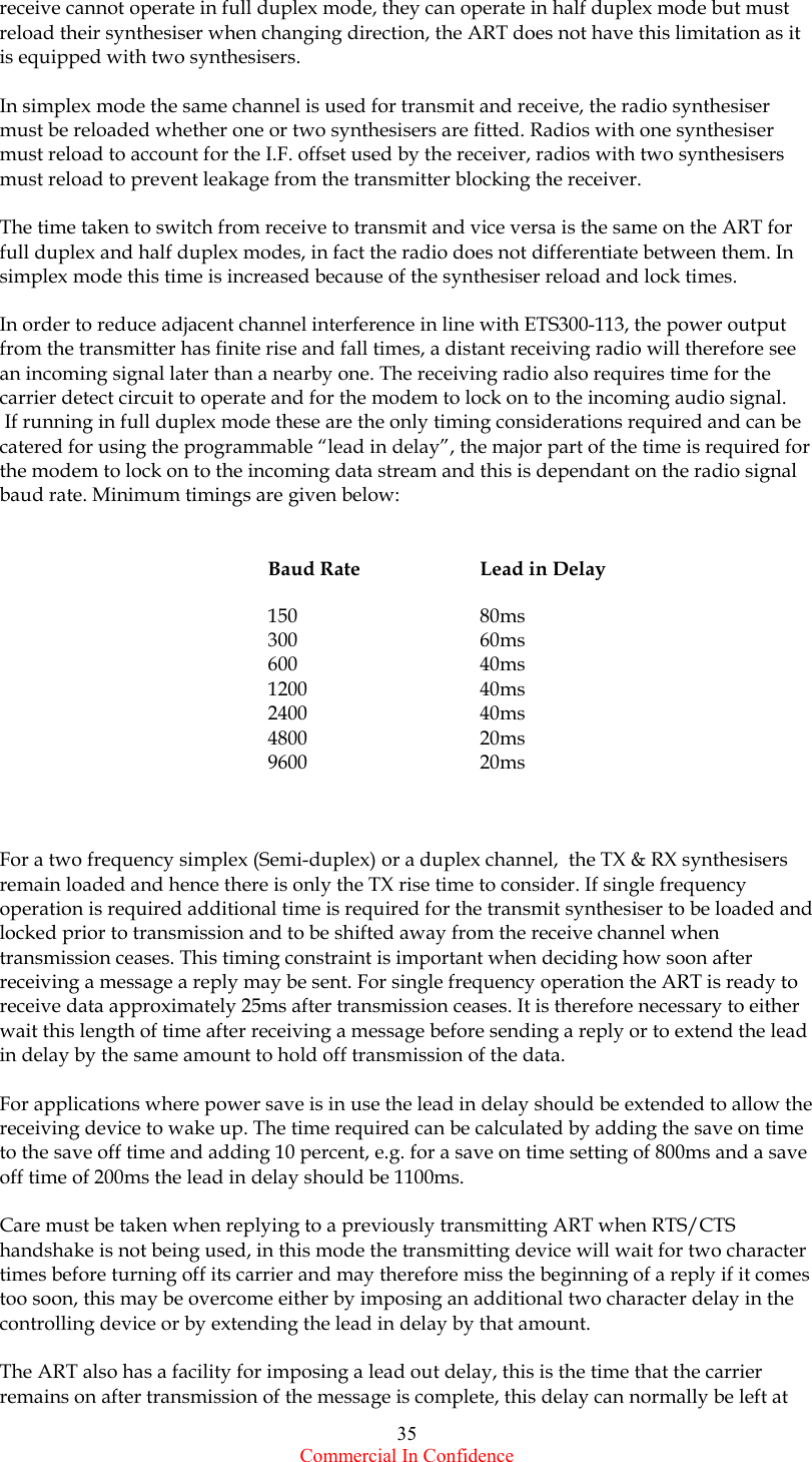  Commercial In Confidence 35 receive cannot operate in full duplex mode, they can operate in half duplex mode but must reload their synthesiser when changing direction, the ART does not have this limitation as it is equipped with two synthesisers.  In simplex mode the same channel is used for transmit and receive, the radio synthesiser must be reloaded whether one or two synthesisers are fitted. Radios with one synthesiser must reload to account for the I.F. offset used by the receiver, radios with two synthesisers must reload to prevent leakage from the transmitter blocking the receiver.  The time taken to switch from receive to transmit and vice versa is the same on the ART for full duplex and half duplex modes, in fact the radio does not differentiate between them. In simplex mode this time is increased because of the synthesiser reload and lock times.  In order to reduce adjacent channel interference in line with ETS300-113, the power output from the transmitter has finite rise and fall times, a distant receiving radio will therefore see an incoming signal later than a nearby one. The receiving radio also requires time for the carrier detect circuit to operate and for the modem to lock on to the incoming audio signal.  If running in full duplex mode these are the only timing considerations required and can be catered for using the programmable “lead in delay”, the major part of the time is required for the modem to lock on to the incoming data stream and this is dependant on the radio signal baud rate. Minimum timings are given below:      Baud Rate  Lead in Delay     150   80ms    300   60ms    600   40ms    1200   40ms    2400   40ms    4800   20ms    9600   20ms    For a two frequency simplex (Semi-duplex) or a duplex channel,  the TX &amp; RX synthesisers remain loaded and hence there is only the TX rise time to consider. If single frequency operation is required additional time is required for the transmit synthesiser to be loaded and locked prior to transmission and to be shifted away from the receive channel when transmission ceases. This timing constraint is important when deciding how soon after receiving a message a reply may be sent. For single frequency operation the ART is ready to receive data approximately 25ms after transmission ceases. It is therefore necessary to either wait this length of time after receiving a message before sending a reply or to extend the lead in delay by the same amount to hold off transmission of the data.  For applications where power save is in use the lead in delay should be extended to allow the receiving device to wake up. The time required can be calculated by adding the save on time to the save off time and adding 10 percent, e.g. for a save on time setting of 800ms and a save off time of 200ms the lead in delay should be 1100ms.  Care must be taken when replying to a previously transmitting ART when RTS/CTS handshake is not being used, in this mode the transmitting device will wait for two character times before turning off its carrier and may therefore miss the beginning of a reply if it comes too soon, this may be overcome either by imposing an additional two character delay in the controlling device or by extending the lead in delay by that amount.  The ART also has a facility for imposing a lead out delay, this is the time that the carrier remains on after transmission of the message is complete, this delay can normally be left at 