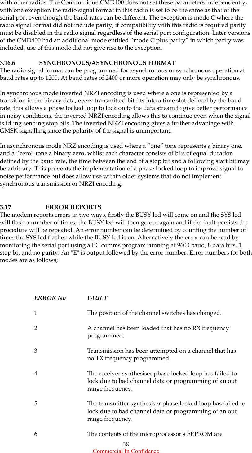  Commercial In Confidence 38 with other radios. The Communique CMD400 does not set these parameters independently, with one exception the radio signal format in this radio is set to be the same as that of the serial port even though the baud rates can be different. The exception is mode C where the radio signal format did not include parity, if compatibility with this radio is required parity must be disabled in the radio signal regardless of the serial port configuration. Later versions of the CMD400 had an additional mode entitled “mode C plus parity” in which parity was included, use of this mode did not give rise to the exception.  3.16.6   SYNCHRONOUS/ASYNCHRONOUS FORMAT The radio signal format can be programmed for asynchronous or synchronous operation at baud rates up to 1200. At baud rates of 2400 or more operation may only be synchronous.  In synchronous mode inverted NRZI encoding is used where a one is represented by a transition in the binary data, every transmitted bit fits into a time slot defined by the baud rate, this allows a phase locked loop to lock on to the data stream to give better performance in noisy conditions, the inverted NRZI encoding allows this to continue even when the signal is idling sending stop bits. The inverted NRZI encoding gives a further advantage with GMSK signalling since the polarity of the signal is unimportant.  In asynchronous mode NRZ encoding is used where a “one” tone represents a binary one, and a “zero” tone a binary zero, whilst each character consists of bits of equal duration defined by the baud rate, the time between the end of a stop bit and a following start bit may be arbitrary. This prevents the implementation of a phase locked loop to improve signal to noise performance but does allow use within older systems that do not implement synchronous transmission or NRZI encoding.   3.17    ERROR REPORTS The modem reports errors in two ways, firstly the BUSY led will come on and the SYS led will flash a number of times, the BUSY led will then go out again and if the fault persists the procedure will be repeated. An error number can be determined by counting the number of times the SYS led flashes while the BUSY led is on. Alternatively the error can be read by monitoring the serial port using a PC comms program running at 9600 baud, 8 data bits, 1 stop bit and no parity. An &quot;E&quot; is output followed by the error number. Error numbers for both modes are as follows;     ERROR No  FAULT  1  The position of the channel switches has changed.  2      A channel has been loaded that has no RX frequency       programmed.  3      Transmission has been attempted on a channel that has       no TX frequency programmed.  4      The receiver synthesiser phase locked loop has failed to       lock due to bad channel data or programming of an out      range frequency.  5      The transmitter synthesiser phase locked loop has failed to       lock due to bad channel data or programming of an out      range frequency.  6      The contents of the microprocessor&apos;s EEPROM are 