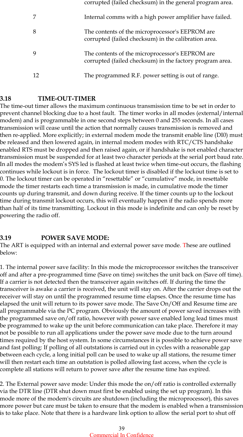  Commercial In Confidence 39       corrupted (failed checksum) in the general program area.  7      Internal comms with a high power amplifier have failed.  8      The contents of the microprocessor&apos;s EEPROM are       corrupted (failed checksum) in the calibration area.  9      The contents of the microprocessor&apos;s EEPROM are       corrupted (failed checksum) in the factory program area.  12  The programmed R.F. power setting is out of range.   3.18 TIME-OUT-TIMER The time-out timer allows the maximum continuous transmission time to be set in order to prevent channel blocking due to a host fault.  The timer works in all modes (external/internal modem) and is programmable in one second steps between 0 and 255 seconds. In all cases transmission will cease until the action that normally causes transmission is removed and then re-applied. More explicitly; in external modem mode the transmit enable line (DI0) must be released and then lowered again, in internal modem modes with RTC/CTS handshake enabled RTS must be dropped and then raised again, or if handshake is not enabled character transmission must be suspended for at least two character periods at the serial port baud rate. In all modes the modem’s SYS led is flashed at least twice when time-out occurs, the flashing continues while lockout is in force.  The lockout timer is disabled if the lockout time is set to 0. The lockout timer can be operated in “resettable” or “cumulative” mode, in resettable mode the timer restarts each time a transmission is made, in cumulative mode the timer counts up during transmit, and down during receive. If the timer counts up to the lockout time during transmit lockout occurs, this will eventually happen if the radio spends more than half of its time transmitting. Lockout in this mode is indefinite and can only be reset by powering the radio off.   3.19    POWER SAVE MODE: The ART is equipped with an internal and external power save mode. These are outlined below:  1. The internal power save facility: In this mode the microprocessor switches the transceiver off and after a pre-programmed time (Save on time) switches the unit back on (Save off time). If a carrier is not detected then the transceiver again switches off. If during the time the transceiver is awake a carrier is received, the unit will stay on. After the carrier drops out the receiver will stay on until the programmed resume time elapses. Once the resume time has elapsed the unit will return to its power save mode. The Save On/Off and Resume time are all programmable via the PC program. Obviously the amount of power saved increases with the programmed save on/off ratio, however with power save enabled long lead times must be programmed to wake up the unit before communication can take place. Therefore it may not be possible to run all applications under the power save mode due to the turn around times required by the host system. In some circumstances it is possible to achieve power save and fast polling: If polling of all outstations is carried out in cycles with a reasonable gap between each cycle, a long initial poll can be used to wake up all stations, the resume timer will then restart each time an outstation is polled allowing fast access, when the cycle is complete all stations will return to power save after the resume time has expired.  2. The External power save mode: Under this mode the on/off ratio is controlled externally via the DTR line (DTR shut down must first be enabled using the set up program). In this mode more of the modem&apos;s circuits are shutdown (including the microprocessor), this saves more power but care must be taken to ensure that the modem is enabled when a transmission is to take place. Note that there is a hardware link option to allow the serial port to shut off 