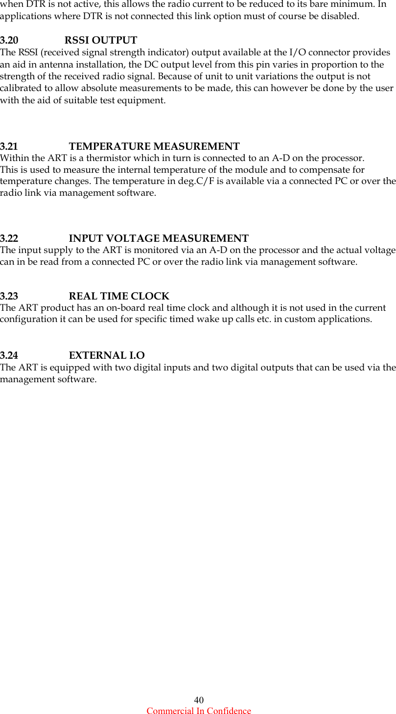  Commercial In Confidence 40 when DTR is not active, this allows the radio current to be reduced to its bare minimum. In applications where DTR is not connected this link option must of course be disabled.   3.20   RSSI OUTPUT The RSSI (received signal strength indicator) output available at the I/O connector provides an aid in antenna installation, the DC output level from this pin varies in proportion to the strength of the received radio signal. Because of unit to unit variations the output is not calibrated to allow absolute measurements to be made, this can however be done by the user with the aid of suitable test equipment.     3.21   TEMPERATURE MEASUREMENT Within the ART is a thermistor which in turn is connected to an A-D on the processor. This is used to measure the internal temperature of the module and to compensate for temperature changes. The temperature in deg.C/F is available via a connected PC or over the radio link via management software.    3.22    INPUT VOLTAGE MEASUREMENT The input supply to the ART is monitored via an A-D on the processor and the actual voltage can in be read from a connected PC or over the radio link via management software.     3.23    REAL TIME CLOCK The ART product has an on-board real time clock and although it is not used in the current configuration it can be used for specific timed wake up calls etc. in custom applications.    3.24   EXTERNAL I.O The ART is equipped with two digital inputs and two digital outputs that can be used via the management software.    