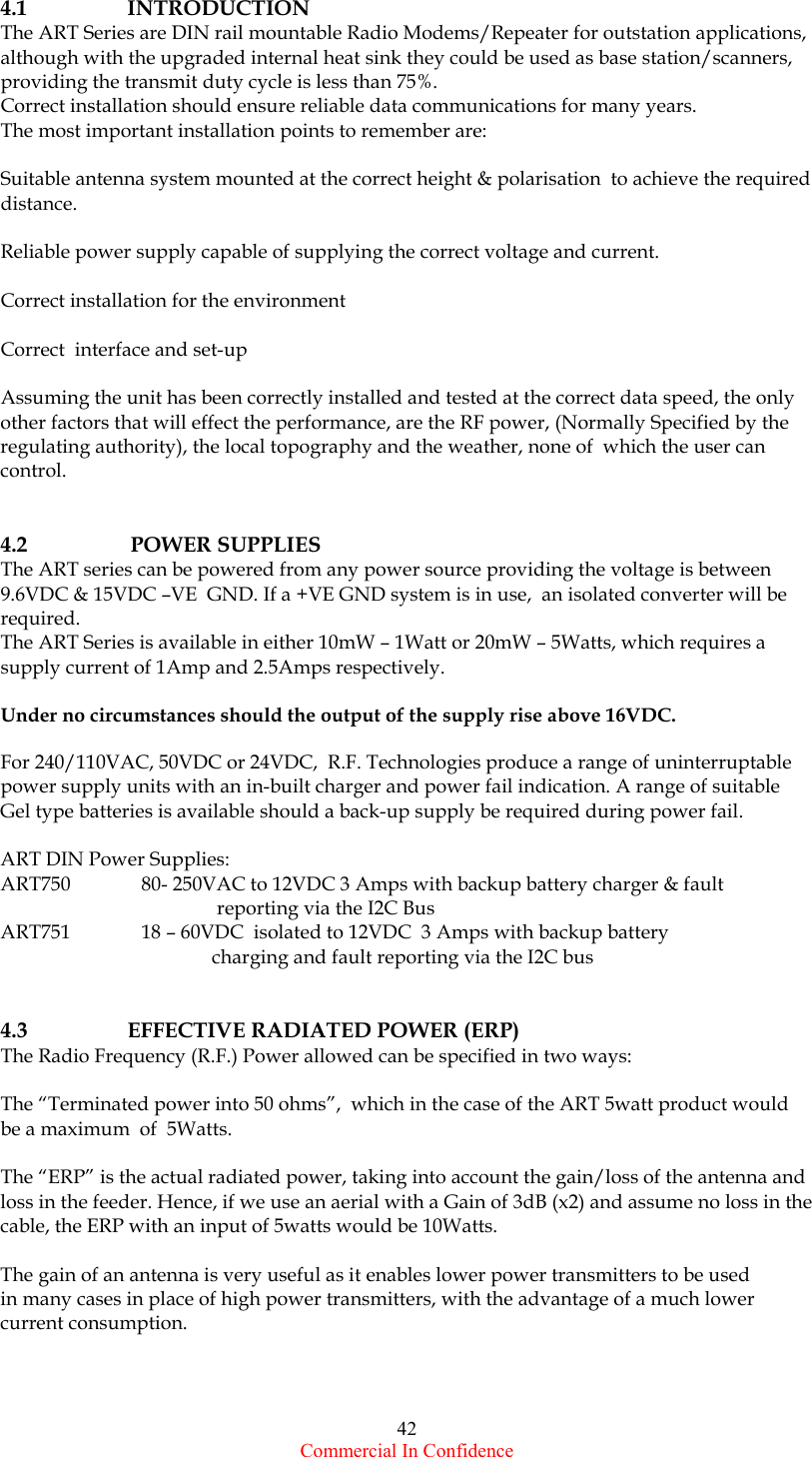  Commercial In Confidence 42 4.1   INTRODUCTION The ART Series are DIN rail mountable Radio Modems/Repeater for outstation applications,  although with the upgraded internal heat sink they could be used as base station/scanners, providing the transmit duty cycle is less than 75%.  Correct installation should ensure reliable data communications for many years.  The most important installation points to remember are:  Suitable antenna system mounted at the correct height &amp; polarisation  to achieve the required distance.  Reliable power supply capable of supplying the correct voltage and current.        Correct installation for the environment  Correct  interface and set-up  Assuming the unit has been correctly installed and tested at the correct data speed, the only other factors that will effect the performance, are the RF power, (Normally Specified by the regulating authority), the local topography and the weather, none of  which the user can control.     4.2                POWER SUPPLIES The ART series can be powered from any power source providing the voltage is between 9.6VDC &amp; 15VDC –VE  GND. If a +VE GND system is in use,  an isolated converter will be required. The ART Series is available in either 10mW – 1Watt or 20mW – 5Watts, which requires a  supply current of 1Amp and 2.5Amps respectively.   Under no circumstances should the output of the supply rise above 16VDC.  For 240/110VAC, 50VDC or 24VDC,  R.F. Technologies produce a range of uninterruptable power supply units with an in-built charger and power fail indication. A range of suitable Gel type batteries is available should a back-up supply be required during power fail.  ART DIN Power Supplies: ART750   80- 250VAC to 12VDC 3 Amps with backup battery charger &amp; fault  reporting via the I2C Bus ART751   18 – 60VDC  isolated to 12VDC  3 Amps with backup battery  charging and fault reporting via the I2C bus   4.3   EFFECTIVE RADIATED POWER (ERP) The Radio Frequency (R.F.) Power allowed can be specified in two ways:  The “Terminated power into 50 ohms”,  which in the case of the ART 5watt product would be a maximum  of  5Watts.  The “ERP” is the actual radiated power, taking into account the gain/loss of the antenna and loss in the feeder. Hence, if we use an aerial with a Gain of 3dB (x2) and assume no loss in the cable, the ERP with an input of 5watts would be 10Watts.   The gain of an antenna is very useful as it enables lower power transmitters to be used  in many cases in place of high power transmitters, with the advantage of a much lower current consumption.  