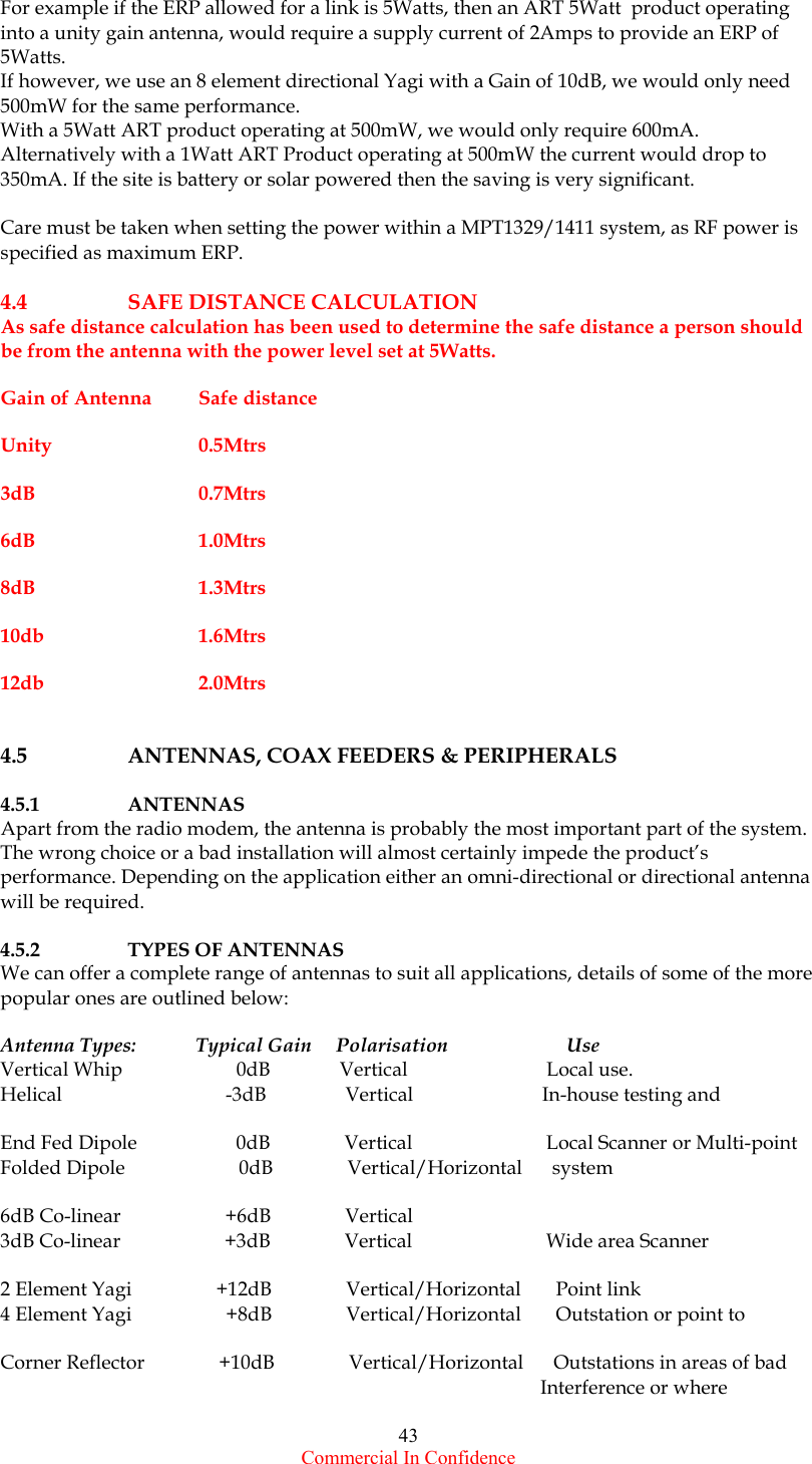  Commercial In Confidence 43 For example if the ERP allowed for a link is 5Watts, then an ART 5Watt  product operating into a unity gain antenna, would require a supply current of 2Amps to provide an ERP of 5Watts. If however, we use an 8 element directional Yagi with a Gain of 10dB, we would only need 500mW for the same performance.  With a 5Watt ART product operating at 500mW, we would only require 600mA. Alternatively with a 1Watt ART Product operating at 500mW the current would drop to 350mA. If the site is battery or solar powered then the saving is very significant.  Care must be taken when setting the power within a MPT1329/1411 system, as RF power is  specified as maximum ERP.   4.4 SAFE DISTANCE CALCULATION As safe distance calculation has been used to determine the safe distance a person should be from the antenna with the power level set at 5Watts.  Gain of Antenna  Safe distance   Unity  0.5Mtrs    3dB  0.7Mtrs  6dB  1.0Mtrs  8dB  1.3Mtrs  10db  1.6Mtrs  12db  2.0Mtrs   4.5      ANTENNAS, COAX FEEDERS &amp; PERIPHERALS  4.5.1   ANTENNAS Apart from the radio modem, the antenna is probably the most important part of the system. The wrong choice or a bad installation will almost certainly impede the product’s performance. Depending on the application either an omni-directional or directional antenna will be required.  4.5.2    TYPES OF ANTENNAS We can offer a complete range of antennas to suit all applications, details of some of the more popular ones are outlined below:  Antenna Types:            Typical Gain     Polarisation                        Use                  Vertical Whip                       0dB              Vertical                            Local use. Helical                                 -3dB                Vertical                          In-house testing and  End Fed Dipole                    0dB               Vertical                           Local Scanner or Multi-point  Folded Dipole                       0dB               Vertical/Horizontal      system  6dB Co-linear                     +6dB               Vertical                      3dB Co-linear                     +3dB               Vertical                           Wide area Scanner     2 Element Yagi                 +12dB               Vertical/Horizontal       Point link  4 Element Yagi                   +8dB               Vertical/Horizontal       Outstation or point to   Corner Reflector               +10dB               Vertical/Horizontal      Outstations in areas of bad                                                                                                              Interference or where  