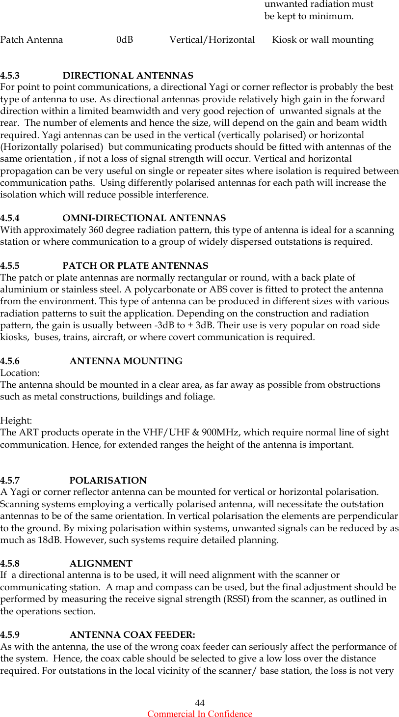  Commercial In Confidence 44                                                                                                              unwanted radiation must                                                                                                              be kept to minimum.  Patch Antenna                      0dB               Vertical/Horizontal       Kiosk or wall mounting   4.5.3   DIRECTIONAL ANTENNAS For point to point communications, a directional Yagi or corner reflector is probably the best type of antenna to use. As directional antennas provide relatively high gain in the forward direction within a limited beamwidth and very good rejection of  unwanted signals at the rear.  The number of elements and hence the size, will depend on the gain and beam width required. Yagi antennas can be used in the vertical (vertically polarised) or horizontal (Horizontally polarised)  but communicating products should be fitted with antennas of the same orientation , if not a loss of signal strength will occur. Vertical and horizontal propagation can be very useful on single or repeater sites where isolation is required between communication paths.  Using differently polarised antennas for each path will increase the isolation which will reduce possible interference.  4.5.4   OMNI-DIRECTIONAL ANTENNAS With approximately 360 degree radiation pattern, this type of antenna is ideal for a scanning station or where communication to a group of widely dispersed outstations is required.  4.5.5   PATCH OR PLATE ANTENNAS The patch or plate antennas are normally rectangular or round, with a back plate of aluminium or stainless steel. A polycarbonate or ABS cover is fitted to protect the antenna from the environment. This type of antenna can be produced in different sizes with various radiation patterns to suit the application. Depending on the construction and radiation pattern, the gain is usually between -3dB to + 3dB. Their use is very popular on road side kiosks,  buses, trains, aircraft, or where covert communication is required.    4.5.6   ANTENNA MOUNTING Location: The antenna should be mounted in a clear area, as far away as possible from obstructions such as metal constructions, buildings and foliage.   Height: The ART products operate in the VHF/UHF &amp; 900MHz, which require normal line of sight communication. Hence, for extended ranges the height of the antenna is important.    4.5.7      POLARISATION A Yagi or corner reflector antenna can be mounted for vertical or horizontal polarisation. Scanning systems employing a vertically polarised antenna, will necessitate the outstation antennas to be of the same orientation. In vertical polarisation the elements are perpendicular to the ground. By mixing polarisation within systems, unwanted signals can be reduced by as much as 18dB. However, such systems require detailed planning.  4.5.8      ALIGNMENT If  a directional antenna is to be used, it will need alignment with the scanner or communicating station.  A map and compass can be used, but the final adjustment should be performed by measuring the receive signal strength (RSSI) from the scanner, as outlined in the operations section.  4.5.9      ANTENNA COAX FEEDER: As with the antenna, the use of the wrong coax feeder can seriously affect the performance of the system.  Hence, the coax cable should be selected to give a low loss over the distance required. For outstations in the local vicinity of the scanner/ base station, the loss is not very 