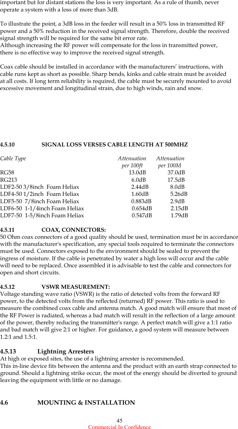  Commercial In Confidence 45 important but for distant stations the loss is very important. As a rule of thumb, never operate a system with a loss of more than 3dB.    To illustrate the point, a 3dB loss in the feeder will result in a 50% loss in transmitted RF power and a 50% reduction in the received signal strength. Therefore, double the received signal strength will be required for the same bit error rate. Although increasing the RF power will compensate for the loss in transmitted power, there is no effective way to improve the received signal strength.  Coax cable should be installed in accordance with the manufacturers’ instructions, with cable runs kept as short as possible. Sharp bends, kinks and cable strain must be avoided  at all costs. If long term reliability is required, the cable must be securely mounted to avoid excessive movement and longitudinal strain, due to high winds, rain and snow.        4.5.10      SIGNAL LOSS VERSES CABLE LENGTH AT 500MHZ   Cable Type                                                                 Attenuation       Attenuation                                                                                       per 100ft           per 100M RG58                                                                               13.0dB               37.0dB RG213                                                                               6.0dB               17.5dB                                                        LDF2-50 3/8inch  Foam Heliax                                    2.44dB               8.0dB LDF4-50 1/2inch  Foam Heliax                                    1.60dB               5.26dB LDF5-50  7/8inch Foam Heliax                                    0.883dB             2.9dB LDF6-50  1-1/4inch Foam Heliax                                 0.654dB             2.15dB LDF7-50  1-5/8inch Foam Heliax                                 0.547dB             1.79dB  4.5.11     COAX, CONNECTORS: 50 Ohm coax connectors of a good quality should be used, termination must be in accordance with the manufacturer&apos;s specification, any special tools required to terminate the connectors must be used. Connectors exposed to the environment should be sealed to prevent the ingress of moisture. If the cable is penetrated by water a high loss will occur and the cable will need to be replaced. Once assembled it is advisable to test the cable and connectors for open and short circuits.  4.5.12     VSWR MEASUREMENT: Voltage standing wave ratio (VSWR) is the ratio of detected volts from the forward RF power, to the detected volts from the reflected (returned) RF power. This ratio is used to measure the combined coax cable and antenna match. A good match will ensure that most of the RF Power is radiated, whereas a bad match will result in the reflection of a large amount of the power, thereby reducing the transmitter&apos;s range. A perfect match will give a 1:1 ratio and bad match will give 2:1 or higher. For guidance, a good system will measure between 1.2:1 and 1.5:1.       4.5.13   Lightning Arresters At high or exposed sites, the use of a lightning arrester is recommended. This in-line device fits between the antenna and the product with an earth strap connected to ground. Should a lightning strike occur, the most of the energy should be diverted to ground leaving the equipment with little or no damage.    4.6     MOUNTING &amp; INSTALLATION    