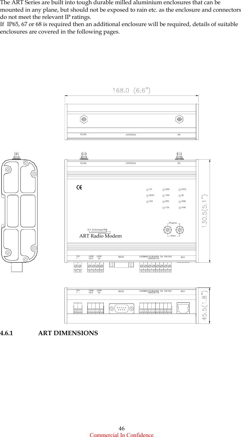  Commercial In Confidence 46 The ART Series are built into tough durable milled aluminium enclosures that can be mounted in any plane, but should not be exposed to rain etc. as the enclosure and connectors do not meet the relevant IP ratings.  If  IP65, 67 or 68 is required then an additional enclosure will be required, details of suitable enclosures are covered in the following pages.       4.6.1 ART DIMENSIONS             TX/RX RXANTENNA12V+   -LINE  INLINEOUT RS232 GNDRSSI TXLEDBUSYLED DI DI DO DO BUS0101TXEART Radio ModemProgramR. F. Technologies Ltd.SelectSYSCTSRTSBUSYTXTXDRXDDTRDSRRIDCDOUTLINE12V+   - GNDLINE  IN RS232 DOBUSYLEDTXRSSILED DI1DI0TXE10 DO BUSTX/RX ANTENNA RX