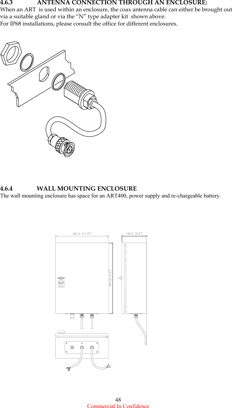  Commercial In Confidence 48   4.6.3   ANTENNA CONNECTION THROUGH AN ENCLOSURE: When an ART  is used within an enclosure, the coax antenna cable can either be brought out via a suitable gland or via the “N” type adapter kit  shown above. For IP68 installations, please consult the office for different enclosures.        4.6.4     WALL MOUNTING ENCLOSURE  The wall mounting enclosure has space for an ART400, power supply and re-chargeable battery.                            