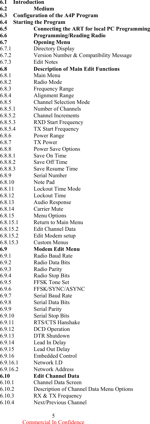  Commercial In Confidence 5 6.1     Introduction 6.2          Medium 6.3     Configuration of the A4P Program 6.4     Starting the Program 6.5    Connecting the ART for local PC Programming 6.6   Programming/Reading Radio 6.7   Opening Menu 6.7.1   Directory Display 6.7.2   Version Number &amp; Compatibility Message 6.7.3   Edit Notes 6.8    Description of Main Edit Functions 6.8.1   Main Menu 6.8.2   Radio Mode 6.8.3   Frequency Range 6.8.4   Alignment Range 6.8.5   Channel Selection Mode 6.8.5.1  Number of Channels 6.8.5.2 Channel Increments 6.8.5.3  RXD Start Frequency 6.8.5.4  TX Start Frequency 6.8.6   Power Range 6.8.7   TX Power 6.8.8   Power Save Options 6.8.8.1 Save On Time 6.8.8.2  Save Off Time 6.8.8.3  Save Resume Time 6.8.9   Serial Number 6.8.10 Note Pad 6.8.11 Lockout Time Mode 6.8.12 Lockout Time 6.8.13 Audio Response 6.8.14 Carrier Mute 6.8.15 Menu Options 6.8.15.1  Return to Main Menu 6.8.15.2 Edit Channel Data 6.8.15.2 Edit Modem setup 6.8.15.3 Custom Menus 6.9   Modem Edit Menu 6.9.1   Radio Baud Rate 6.9.2   Radio Data Bits 6.9.3   Radio Parity 6.9.4   Radio Stop Bits 6.9.5   FFSK Tone Set 6.9.6   FFSK/SYNC/ASYNC 6.9.7   Serial Baud Rate 6.9.8   Serial Data Bits 6.9.9   Serial Parity 6.9.10 Serial Stop Bits 6.9.11 RTS/CTS Hanshake 6.9.12 DCD Operation 6.9.13 DTR Shutdown 6.9.14  Lead In Delay 6.9.15 Lead Out Delay 6.9.16 Embedded Control 6.9.16.1 Network I.D 6.9.16.2 Network Address 6.10    Edit Channel Data 6.10.1 Channel Data Screen 6.10.2  Description of Channel Data Menu Options 6.10.3  RX &amp; TX Frequency 6.10.4 Next/Previous Channel 