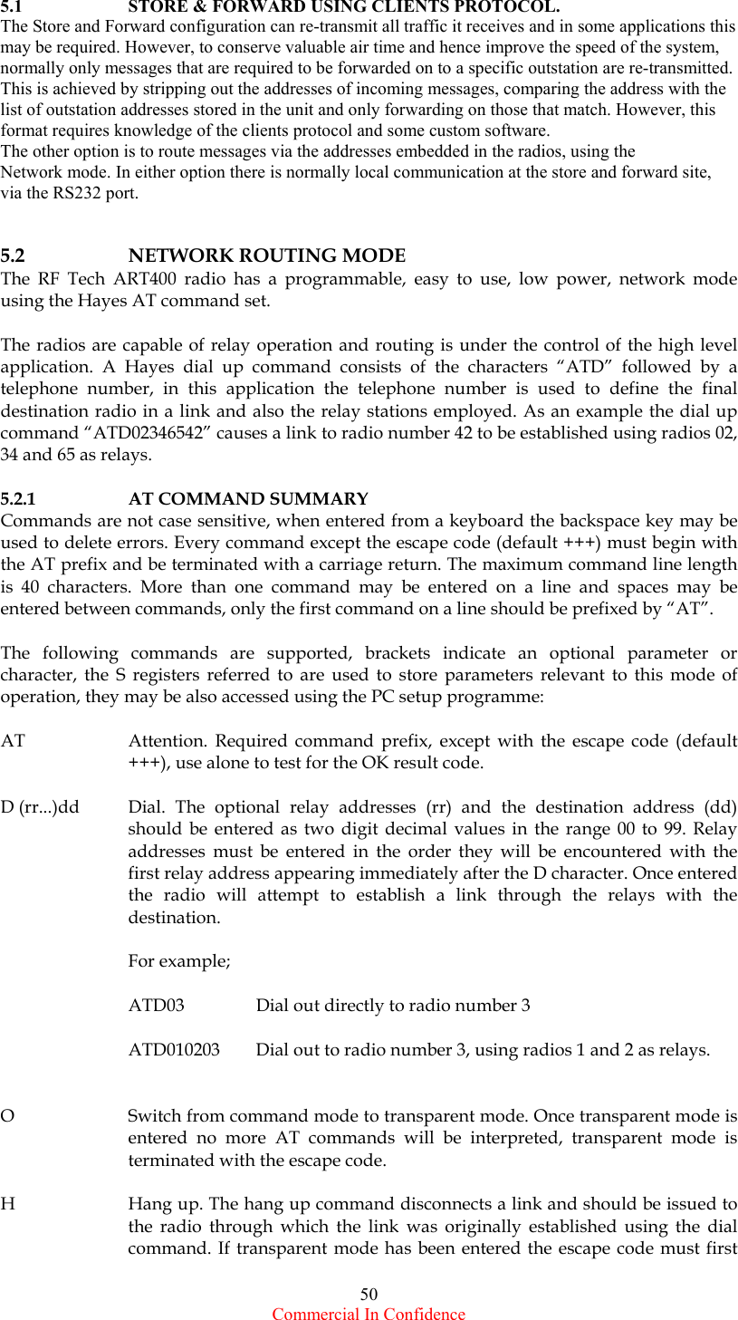  Commercial In Confidence 50 5.1    STORE &amp; FORWARD USING CLIENTS PROTOCOL. The Store and Forward configuration can re-transmit all traffic it receives and in some applications this may be required. However, to conserve valuable air time and hence improve the speed of the system, normally only messages that are required to be forwarded on to a specific outstation are re-transmitted. This is achieved by stripping out the addresses of incoming messages, comparing the address with the  list of outstation addresses stored in the unit and only forwarding on those that match. However, this format requires knowledge of the clients protocol and some custom software.   The other option is to route messages via the addresses embedded in the radios, using the Network mode. In either option there is normally local communication at the store and forward site, via the RS232 port.     5.2    NETWORK ROUTING MODE   The RF Tech ART400 radio has a programmable, easy to use, low power, network mode using the Hayes AT command set.   The radios are capable of relay operation and routing is under the control of the high level application. A Hayes dial up command consists of the characters “ATD” followed by a telephone number, in this application the telephone number is used to define the final destination radio in a link and also the relay stations employed. As an example the dial up command “ATD02346542” causes a link to radio number 42 to be established using radios 02, 34 and 65 as relays.  5.2.1    AT COMMAND SUMMARY Commands are not case sensitive, when entered from a keyboard the backspace key may be used to delete errors. Every command except the escape code (default +++) must begin with the AT prefix and be terminated with a carriage return. The maximum command line length is 40 characters. More than one command may be entered on a line and spaces may be entered between commands, only the first command on a line should be prefixed by “AT”.  The following commands are supported, brackets indicate an optional parameter or character, the S registers referred to are used to store parameters relevant to this mode of operation, they may be also accessed using the PC setup programme:  AT  Attention. Required command prefix, except with the escape code (default +++), use alone to test for the OK result code.  D (rr...)dd  Dial. The optional relay addresses (rr) and the destination address (dd) should be entered as two digit decimal values in the range 00 to 99. Relay addresses must be entered in the order they will be encountered with the first relay address appearing immediately after the D character. Once entered the radio will attempt to establish a link through the relays with the destination.  For example;   ATD03    Dial out directly to radio number 3  ATD010203  Dial out to radio number 3, using radios 1 and 2 as relays.    O  Switch from command mode to transparent mode. Once transparent mode is entered no more AT commands will be interpreted, transparent mode is terminated with the escape code.  H  Hang up. The hang up command disconnects a link and should be issued to the radio through which the link was originally established using the dial command. If transparent mode has been entered the escape code must first 