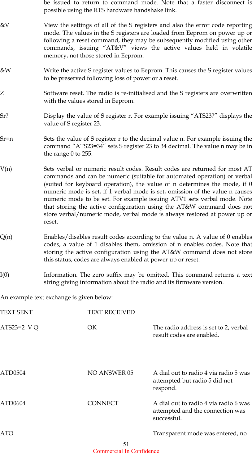  Commercial In Confidence 51 be issued to return to command mode. Note that a faster disconnect is possible using the RTS hardware handshake link.  &amp;V  View the settings of all of the S registers and also the error code reporting mode. The values in the S registers are loaded from Eeprom on power up or following a reset command, they may be subsequently modified using other commands, issuing “AT&amp;V” views the active values held in volatile memory, not those stored in Eeprom.  &amp;W  Write the active S register values to Eeprom. This causes the S register values to be preserved following loss of power or a reset.  Z  Software reset. The radio is re-initialised and the S registers are overwritten with the values stored in Eeprom.  Sr?  Display the value of S register r. For example issuing “ATS23?” displays the value of S register 23.  Sr=n  Sets the value of S register r to the decimal value n. For example issuing the command “ATS23=34” sets S register 23 to 34 decimal. The value n may be in the range 0 to 255.  V(n)  Sets verbal or numeric result codes. Result codes are returned for most AT commands and can be numeric (suitable for automated operation) or verbal (suited for keyboard operation), the value of n determines the mode, if 0 numeric mode is set, if 1 verbal mode is set, omission of the value n causes numeric mode to be set. For example issuing ATV1 sets verbal mode. Note that storing the active configuration using the AT&amp;W command does not store verbal/numeric mode, verbal mode is always restored at power up or reset.  Q(n)  Enables/disables result codes according to the value n. A value of 0 enables codes, a value of 1 disables them, omission of n enables codes. Note that storing the active configuration using the AT&amp;W command does not store this status, codes are always enabled at power up or reset.  I(0)  Information. The zero suffix may be omitted. This command returns a text string giving information about the radio and its firmware version.  An example text exchange is given below:  TEXT SENT      TEXT RECEIVED  ATS23=2  V Q  OK      The radio address is set to 2, verbal result codes are enabled.     ATD0504      NO ANSWER 05  A dial out to radio 4 via radio 5 was        attempted but radio 5 did not        respond.  ATD0604      CONNECT    A dial out to radio 4 via radio 6 was        attempted and the connection was        successful.  ATO       Transparent mode was entered, no 