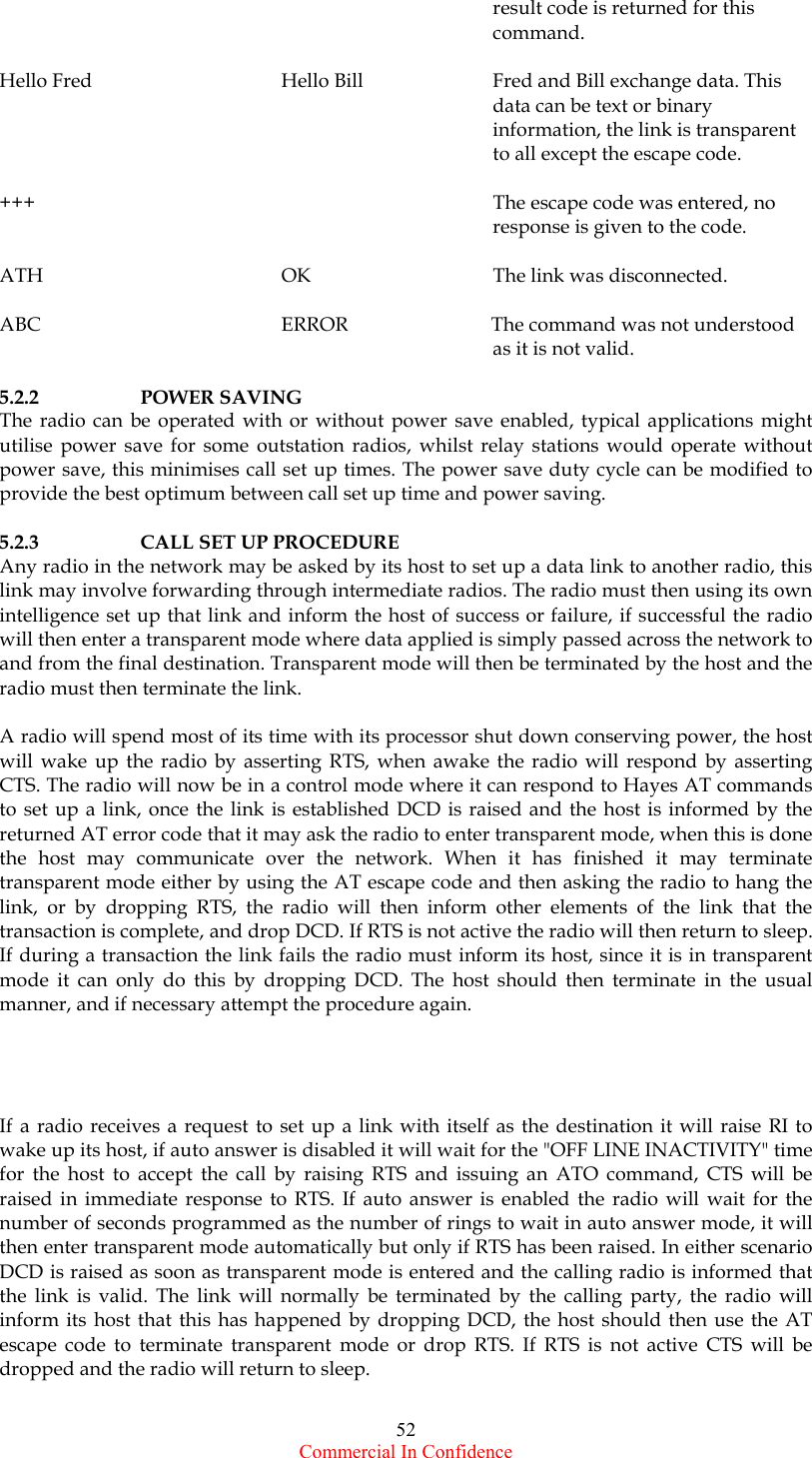  Commercial In Confidence 52        result code is returned for this        command.  Hello Fred      Hello Bill    Fred and Bill exchange data. This        data can be text or binary        information, the link is transparent        to all except the escape code.  +++              The escape code was entered, no        response is given to the code.  ATH    OK   The link was disconnected.  ABC        ERROR                 The command was not understood        as it is not valid.  5.2.2   POWER SAVING The radio can be operated with or without power save enabled, typical applications might utilise power save for some outstation radios, whilst relay stations would operate without power save, this minimises call set up times. The power save duty cycle can be modified to provide the best optimum between call set up time and power saving.  5.2.3    CALL SET UP PROCEDURE Any radio in the network may be asked by its host to set up a data link to another radio, this link may involve forwarding through intermediate radios. The radio must then using its own intelligence set up that link and inform the host of success or failure, if successful the radio will then enter a transparent mode where data applied is simply passed across the network to and from the final destination. Transparent mode will then be terminated by the host and the radio must then terminate the link.  A radio will spend most of its time with its processor shut down conserving power, the host will wake up the radio by asserting RTS, when awake the radio will respond by asserting CTS. The radio will now be in a control mode where it can respond to Hayes AT commands to set up a link, once the link is established DCD is raised and the host is informed by the returned AT error code that it may ask the radio to enter transparent mode, when this is done the host may communicate over the network. When it has finished it may terminate transparent mode either by using the AT escape code and then asking the radio to hang the link, or by dropping RTS, the radio will then inform other elements of the link that the transaction is complete, and drop DCD. If RTS is not active the radio will then return to sleep. If during a transaction the link fails the radio must inform its host, since it is in transparent mode it can only do this by dropping DCD. The host should then terminate in the usual manner, and if necessary attempt the procedure again.     If a radio receives a request to set up a link with itself as the destination it will raise RI to wake up its host, if auto answer is disabled it will wait for the &quot;OFF LINE INACTIVITY&quot; time for the host to accept the call by raising RTS and issuing an ATO command, CTS will be raised in immediate response to RTS. If auto answer is enabled the radio will wait for the number of seconds programmed as the number of rings to wait in auto answer mode, it will then enter transparent mode automatically but only if RTS has been raised. In either scenario DCD is raised as soon as transparent mode is entered and the calling radio is informed that the link is valid. The link will normally be terminated by the calling party, the radio will inform its host that this has happened by dropping DCD, the host should then use the AT escape code to terminate transparent mode or drop RTS. If RTS is not active CTS will be dropped and the radio will return to sleep.  